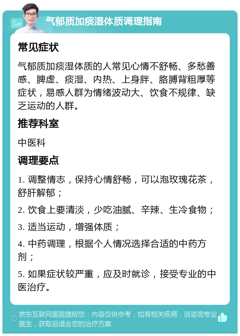 气郁质加痰湿体质调理指南 常见症状 气郁质加痰湿体质的人常见心情不舒畅、多愁善感、脾虚、痰湿、内热、上身胖、胳膊背粗厚等症状，易感人群为情绪波动大、饮食不规律、缺乏运动的人群。 推荐科室 中医科 调理要点 1. 调整情志，保持心情舒畅，可以泡玫瑰花茶，舒肝解郁； 2. 饮食上要清淡，少吃油腻、辛辣、生冷食物； 3. 适当运动，增强体质； 4. 中药调理，根据个人情况选择合适的中药方剂； 5. 如果症状较严重，应及时就诊，接受专业的中医治疗。