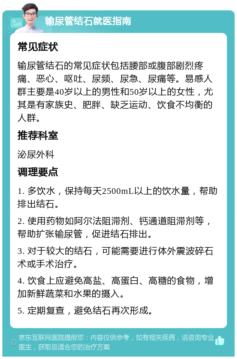 输尿管结石就医指南 常见症状 输尿管结石的常见症状包括腰部或腹部剧烈疼痛、恶心、呕吐、尿频、尿急、尿痛等。易感人群主要是40岁以上的男性和50岁以上的女性，尤其是有家族史、肥胖、缺乏运动、饮食不均衡的人群。 推荐科室 泌尿外科 调理要点 1. 多饮水，保持每天2500mL以上的饮水量，帮助排出结石。 2. 使用药物如阿尔法阻滞剂、钙通道阻滞剂等，帮助扩张输尿管，促进结石排出。 3. 对于较大的结石，可能需要进行体外震波碎石术或手术治疗。 4. 饮食上应避免高盐、高蛋白、高糖的食物，增加新鲜蔬菜和水果的摄入。 5. 定期复查，避免结石再次形成。