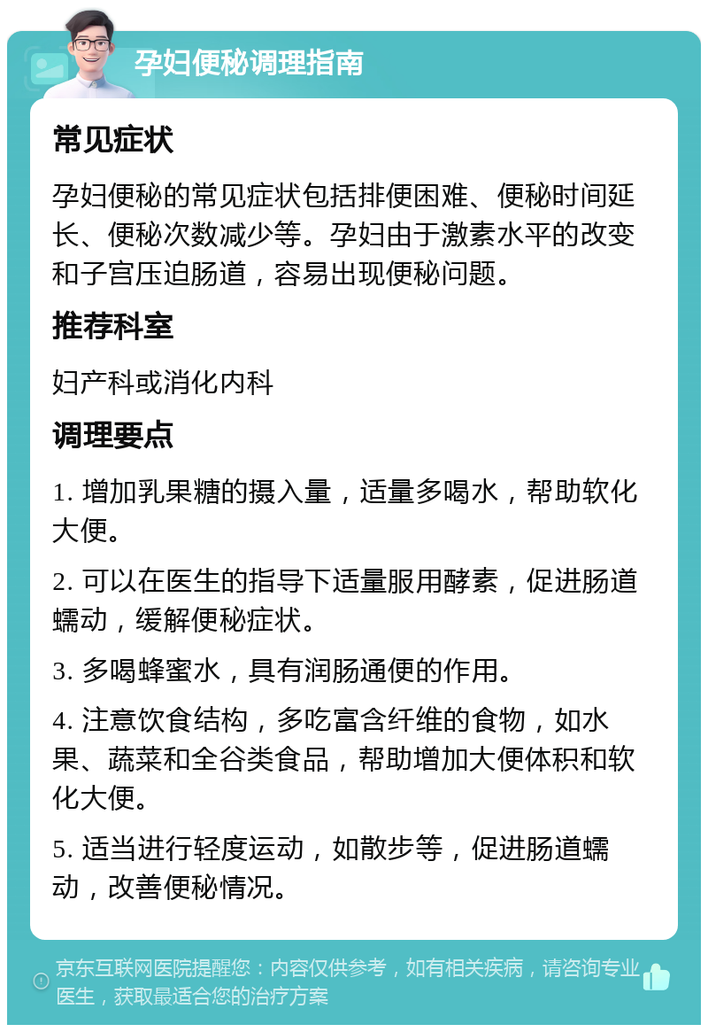 孕妇便秘调理指南 常见症状 孕妇便秘的常见症状包括排便困难、便秘时间延长、便秘次数减少等。孕妇由于激素水平的改变和子宫压迫肠道，容易出现便秘问题。 推荐科室 妇产科或消化内科 调理要点 1. 增加乳果糖的摄入量，适量多喝水，帮助软化大便。 2. 可以在医生的指导下适量服用酵素，促进肠道蠕动，缓解便秘症状。 3. 多喝蜂蜜水，具有润肠通便的作用。 4. 注意饮食结构，多吃富含纤维的食物，如水果、蔬菜和全谷类食品，帮助增加大便体积和软化大便。 5. 适当进行轻度运动，如散步等，促进肠道蠕动，改善便秘情况。