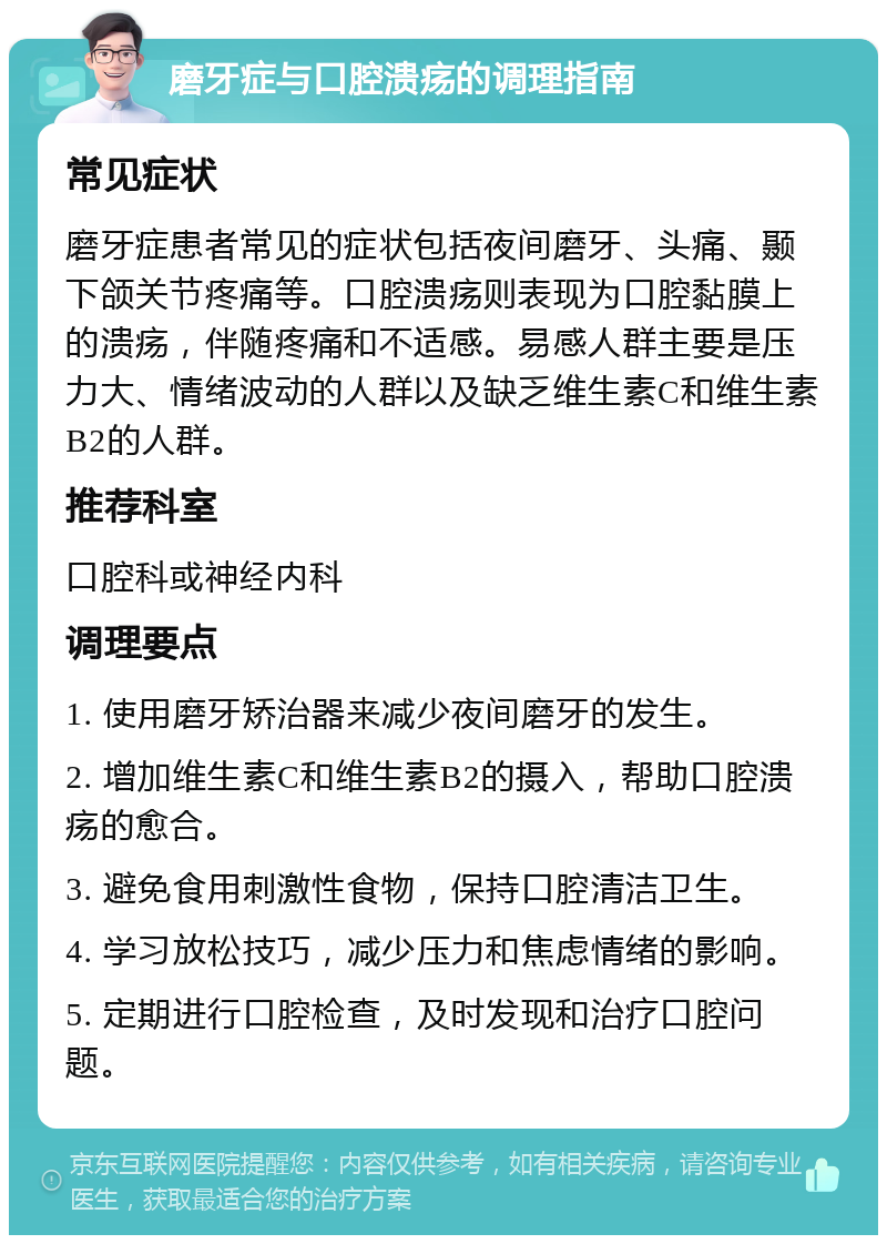 磨牙症与口腔溃疡的调理指南 常见症状 磨牙症患者常见的症状包括夜间磨牙、头痛、颞下颌关节疼痛等。口腔溃疡则表现为口腔黏膜上的溃疡，伴随疼痛和不适感。易感人群主要是压力大、情绪波动的人群以及缺乏维生素C和维生素B2的人群。 推荐科室 口腔科或神经内科 调理要点 1. 使用磨牙矫治器来减少夜间磨牙的发生。 2. 增加维生素C和维生素B2的摄入，帮助口腔溃疡的愈合。 3. 避免食用刺激性食物，保持口腔清洁卫生。 4. 学习放松技巧，减少压力和焦虑情绪的影响。 5. 定期进行口腔检查，及时发现和治疗口腔问题。