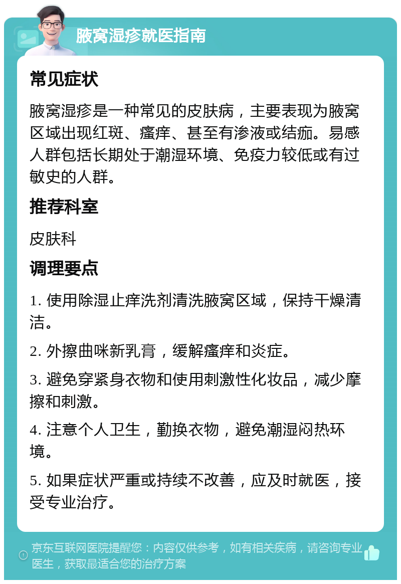 腋窝湿疹就医指南 常见症状 腋窝湿疹是一种常见的皮肤病，主要表现为腋窝区域出现红斑、瘙痒、甚至有渗液或结痂。易感人群包括长期处于潮湿环境、免疫力较低或有过敏史的人群。 推荐科室 皮肤科 调理要点 1. 使用除湿止痒洗剂清洗腋窝区域，保持干燥清洁。 2. 外擦曲咪新乳膏，缓解瘙痒和炎症。 3. 避免穿紧身衣物和使用刺激性化妆品，减少摩擦和刺激。 4. 注意个人卫生，勤换衣物，避免潮湿闷热环境。 5. 如果症状严重或持续不改善，应及时就医，接受专业治疗。