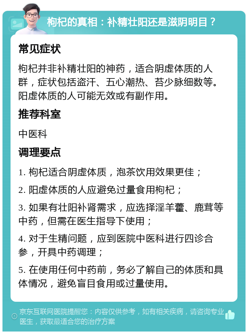 枸杞的真相：补精壮阳还是滋阴明目？ 常见症状 枸杞并非补精壮阳的神药，适合阴虚体质的人群，症状包括盗汗、五心潮热、苔少脉细数等。阳虚体质的人可能无效或有副作用。 推荐科室 中医科 调理要点 1. 枸杞适合阴虚体质，泡茶饮用效果更佳； 2. 阳虚体质的人应避免过量食用枸杞； 3. 如果有壮阳补肾需求，应选择淫羊藿、鹿茸等中药，但需在医生指导下使用； 4. 对于生精问题，应到医院中医科进行四诊合参，开具中药调理； 5. 在使用任何中药前，务必了解自己的体质和具体情况，避免盲目食用或过量使用。