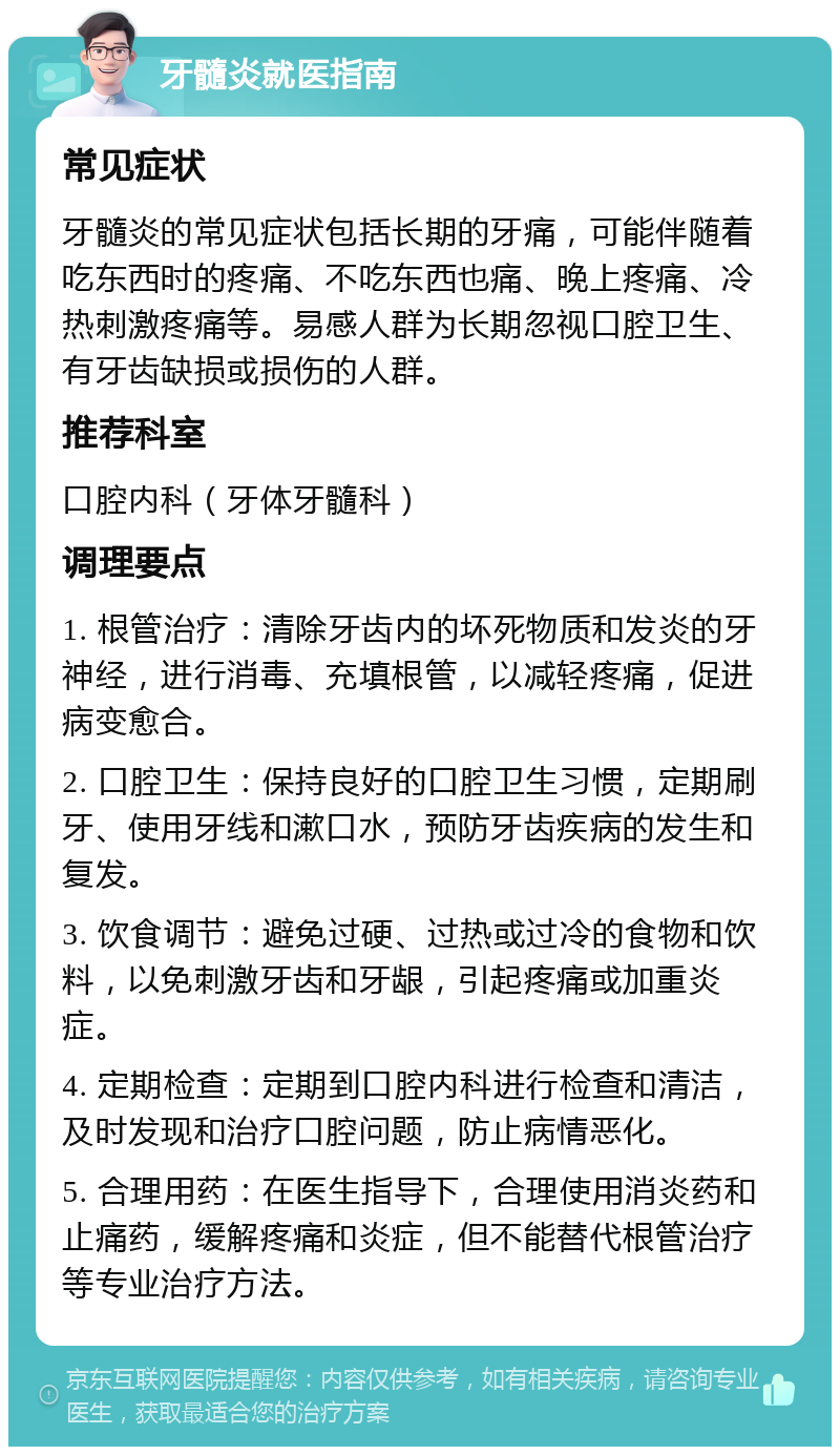 牙髓炎就医指南 常见症状 牙髓炎的常见症状包括长期的牙痛，可能伴随着吃东西时的疼痛、不吃东西也痛、晚上疼痛、冷热刺激疼痛等。易感人群为长期忽视口腔卫生、有牙齿缺损或损伤的人群。 推荐科室 口腔内科（牙体牙髓科） 调理要点 1. 根管治疗：清除牙齿内的坏死物质和发炎的牙神经，进行消毒、充填根管，以减轻疼痛，促进病变愈合。 2. 口腔卫生：保持良好的口腔卫生习惯，定期刷牙、使用牙线和漱口水，预防牙齿疾病的发生和复发。 3. 饮食调节：避免过硬、过热或过冷的食物和饮料，以免刺激牙齿和牙龈，引起疼痛或加重炎症。 4. 定期检查：定期到口腔内科进行检查和清洁，及时发现和治疗口腔问题，防止病情恶化。 5. 合理用药：在医生指导下，合理使用消炎药和止痛药，缓解疼痛和炎症，但不能替代根管治疗等专业治疗方法。