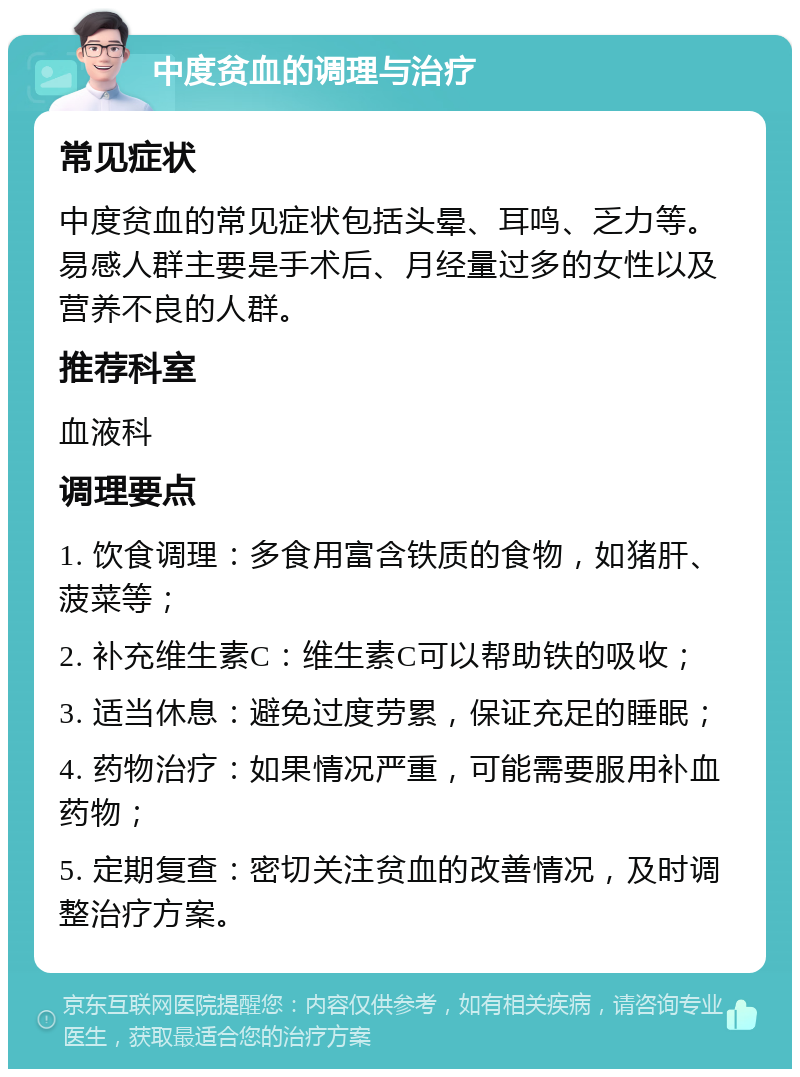 中度贫血的调理与治疗 常见症状 中度贫血的常见症状包括头晕、耳鸣、乏力等。易感人群主要是手术后、月经量过多的女性以及营养不良的人群。 推荐科室 血液科 调理要点 1. 饮食调理：多食用富含铁质的食物，如猪肝、菠菜等； 2. 补充维生素C：维生素C可以帮助铁的吸收； 3. 适当休息：避免过度劳累，保证充足的睡眠； 4. 药物治疗：如果情况严重，可能需要服用补血药物； 5. 定期复查：密切关注贫血的改善情况，及时调整治疗方案。