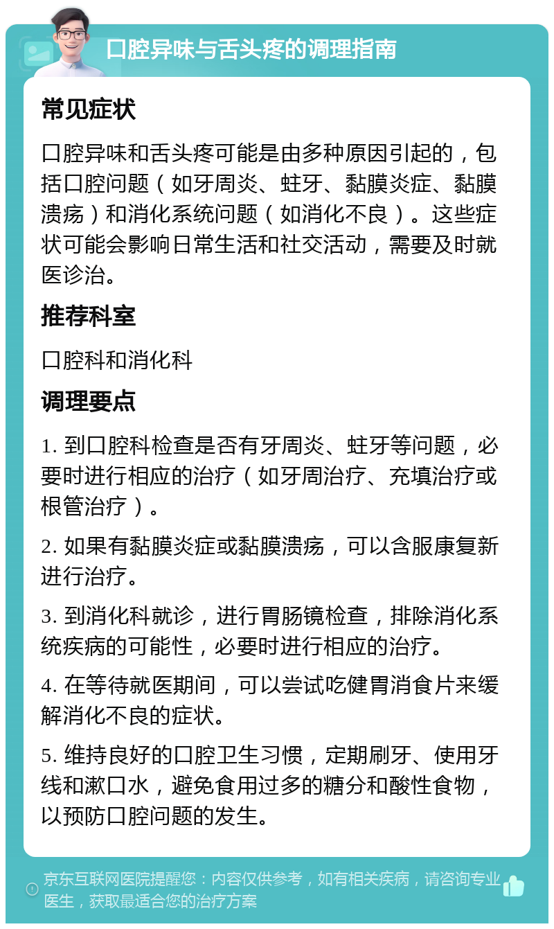 口腔异味与舌头疼的调理指南 常见症状 口腔异味和舌头疼可能是由多种原因引起的，包括口腔问题（如牙周炎、蛀牙、黏膜炎症、黏膜溃疡）和消化系统问题（如消化不良）。这些症状可能会影响日常生活和社交活动，需要及时就医诊治。 推荐科室 口腔科和消化科 调理要点 1. 到口腔科检查是否有牙周炎、蛀牙等问题，必要时进行相应的治疗（如牙周治疗、充填治疗或根管治疗）。 2. 如果有黏膜炎症或黏膜溃疡，可以含服康复新进行治疗。 3. 到消化科就诊，进行胃肠镜检查，排除消化系统疾病的可能性，必要时进行相应的治疗。 4. 在等待就医期间，可以尝试吃健胃消食片来缓解消化不良的症状。 5. 维持良好的口腔卫生习惯，定期刷牙、使用牙线和漱口水，避免食用过多的糖分和酸性食物，以预防口腔问题的发生。