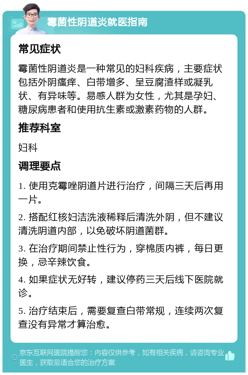 霉菌性阴道炎就医指南 常见症状 霉菌性阴道炎是一种常见的妇科疾病，主要症状包括外阴瘙痒、白带增多、呈豆腐渣样或凝乳状、有异味等。易感人群为女性，尤其是孕妇、糖尿病患者和使用抗生素或激素药物的人群。 推荐科室 妇科 调理要点 1. 使用克霉唑阴道片进行治疗，间隔三天后再用一片。 2. 搭配红核妇洁洗液稀释后清洗外阴，但不建议清洗阴道内部，以免破坏阴道菌群。 3. 在治疗期间禁止性行为，穿棉质内裤，每日更换，忌辛辣饮食。 4. 如果症状无好转，建议停药三天后线下医院就诊。 5. 治疗结束后，需要复查白带常规，连续两次复查没有异常才算治愈。