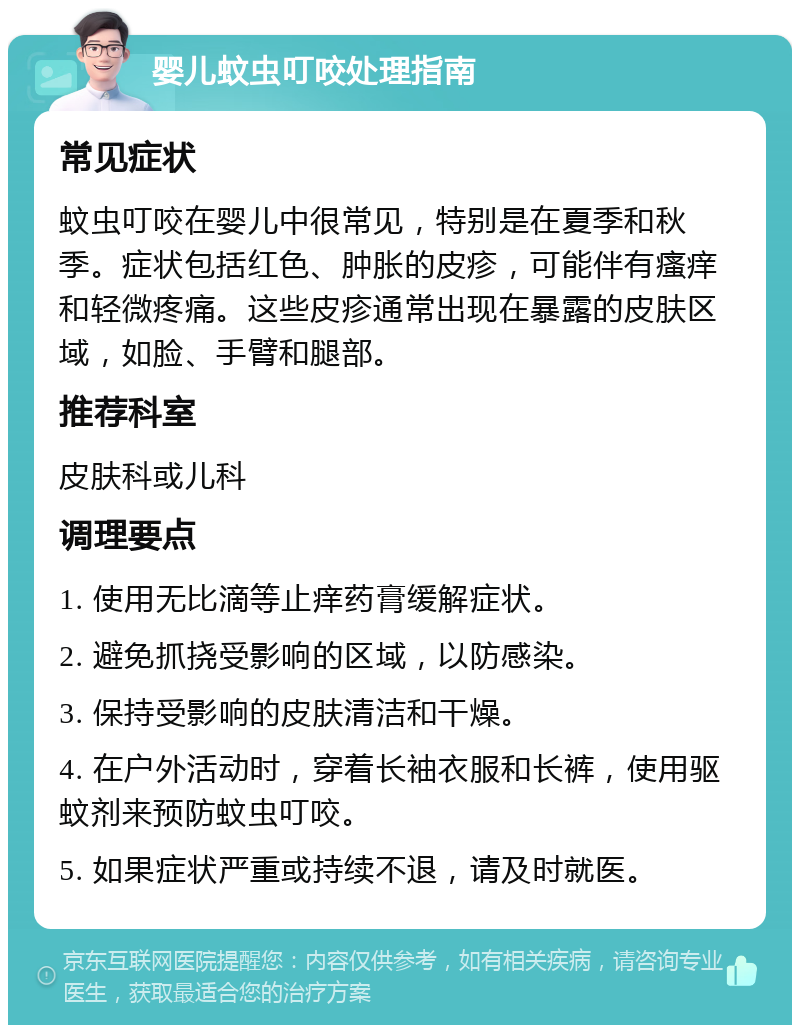 婴儿蚊虫叮咬处理指南 常见症状 蚊虫叮咬在婴儿中很常见，特别是在夏季和秋季。症状包括红色、肿胀的皮疹，可能伴有瘙痒和轻微疼痛。这些皮疹通常出现在暴露的皮肤区域，如脸、手臂和腿部。 推荐科室 皮肤科或儿科 调理要点 1. 使用无比滴等止痒药膏缓解症状。 2. 避免抓挠受影响的区域，以防感染。 3. 保持受影响的皮肤清洁和干燥。 4. 在户外活动时，穿着长袖衣服和长裤，使用驱蚊剂来预防蚊虫叮咬。 5. 如果症状严重或持续不退，请及时就医。