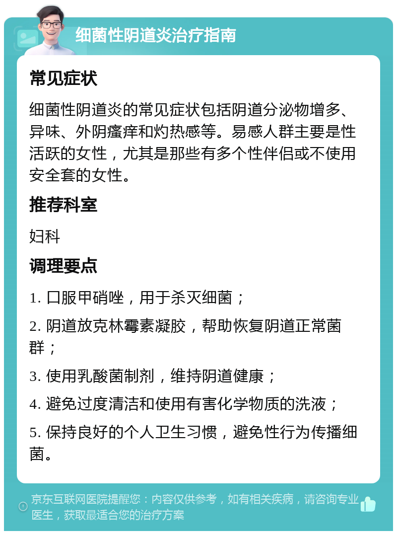 细菌性阴道炎治疗指南 常见症状 细菌性阴道炎的常见症状包括阴道分泌物增多、异味、外阴瘙痒和灼热感等。易感人群主要是性活跃的女性，尤其是那些有多个性伴侣或不使用安全套的女性。 推荐科室 妇科 调理要点 1. 口服甲硝唑，用于杀灭细菌； 2. 阴道放克林霉素凝胶，帮助恢复阴道正常菌群； 3. 使用乳酸菌制剂，维持阴道健康； 4. 避免过度清洁和使用有害化学物质的洗液； 5. 保持良好的个人卫生习惯，避免性行为传播细菌。