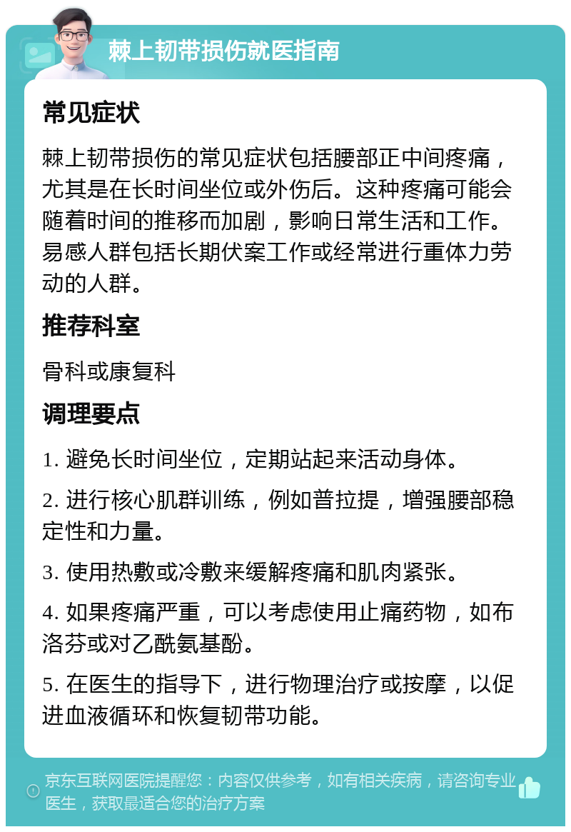 棘上韧带损伤就医指南 常见症状 棘上韧带损伤的常见症状包括腰部正中间疼痛，尤其是在长时间坐位或外伤后。这种疼痛可能会随着时间的推移而加剧，影响日常生活和工作。易感人群包括长期伏案工作或经常进行重体力劳动的人群。 推荐科室 骨科或康复科 调理要点 1. 避免长时间坐位，定期站起来活动身体。 2. 进行核心肌群训练，例如普拉提，增强腰部稳定性和力量。 3. 使用热敷或冷敷来缓解疼痛和肌肉紧张。 4. 如果疼痛严重，可以考虑使用止痛药物，如布洛芬或对乙酰氨基酚。 5. 在医生的指导下，进行物理治疗或按摩，以促进血液循环和恢复韧带功能。