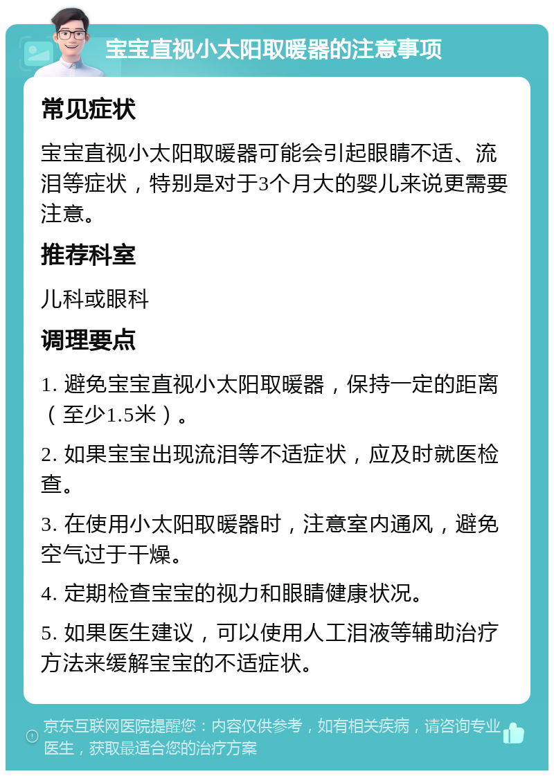 宝宝直视小太阳取暖器的注意事项 常见症状 宝宝直视小太阳取暖器可能会引起眼睛不适、流泪等症状，特别是对于3个月大的婴儿来说更需要注意。 推荐科室 儿科或眼科 调理要点 1. 避免宝宝直视小太阳取暖器，保持一定的距离（至少1.5米）。 2. 如果宝宝出现流泪等不适症状，应及时就医检查。 3. 在使用小太阳取暖器时，注意室内通风，避免空气过于干燥。 4. 定期检查宝宝的视力和眼睛健康状况。 5. 如果医生建议，可以使用人工泪液等辅助治疗方法来缓解宝宝的不适症状。