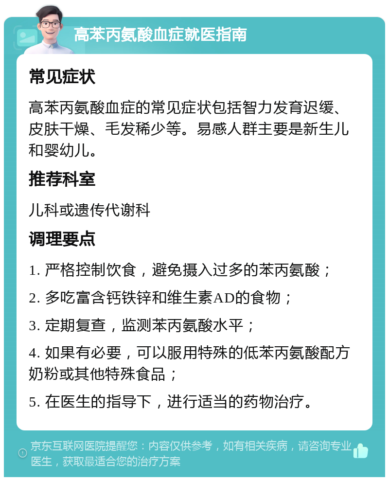 高苯丙氨酸血症就医指南 常见症状 高苯丙氨酸血症的常见症状包括智力发育迟缓、皮肤干燥、毛发稀少等。易感人群主要是新生儿和婴幼儿。 推荐科室 儿科或遗传代谢科 调理要点 1. 严格控制饮食，避免摄入过多的苯丙氨酸； 2. 多吃富含钙铁锌和维生素AD的食物； 3. 定期复查，监测苯丙氨酸水平； 4. 如果有必要，可以服用特殊的低苯丙氨酸配方奶粉或其他特殊食品； 5. 在医生的指导下，进行适当的药物治疗。