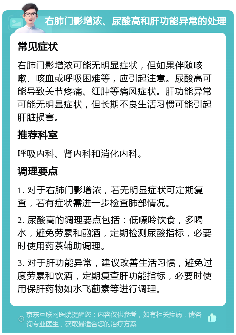 右肺门影增浓、尿酸高和肝功能异常的处理 常见症状 右肺门影增浓可能无明显症状，但如果伴随咳嗽、咳血或呼吸困难等，应引起注意。尿酸高可能导致关节疼痛、红肿等痛风症状。肝功能异常可能无明显症状，但长期不良生活习惯可能引起肝脏损害。 推荐科室 呼吸内科、肾内科和消化内科。 调理要点 1. 对于右肺门影增浓，若无明显症状可定期复查，若有症状需进一步检查肺部情况。 2. 尿酸高的调理要点包括：低嘌呤饮食，多喝水，避免劳累和酗酒，定期检测尿酸指标，必要时使用药茶辅助调理。 3. 对于肝功能异常，建议改善生活习惯，避免过度劳累和饮酒，定期复查肝功能指标，必要时使用保肝药物如水飞蓟素等进行调理。