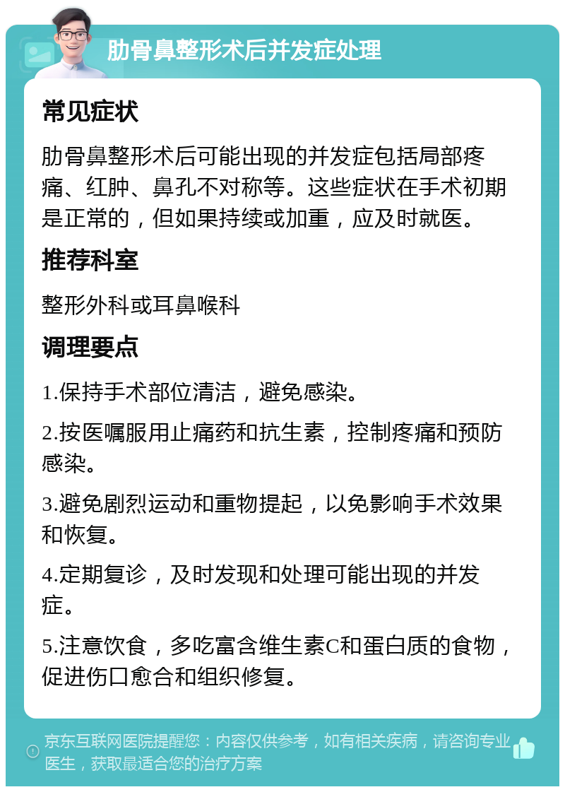 肋骨鼻整形术后并发症处理 常见症状 肋骨鼻整形术后可能出现的并发症包括局部疼痛、红肿、鼻孔不对称等。这些症状在手术初期是正常的，但如果持续或加重，应及时就医。 推荐科室 整形外科或耳鼻喉科 调理要点 1.保持手术部位清洁，避免感染。 2.按医嘱服用止痛药和抗生素，控制疼痛和预防感染。 3.避免剧烈运动和重物提起，以免影响手术效果和恢复。 4.定期复诊，及时发现和处理可能出现的并发症。 5.注意饮食，多吃富含维生素C和蛋白质的食物，促进伤口愈合和组织修复。