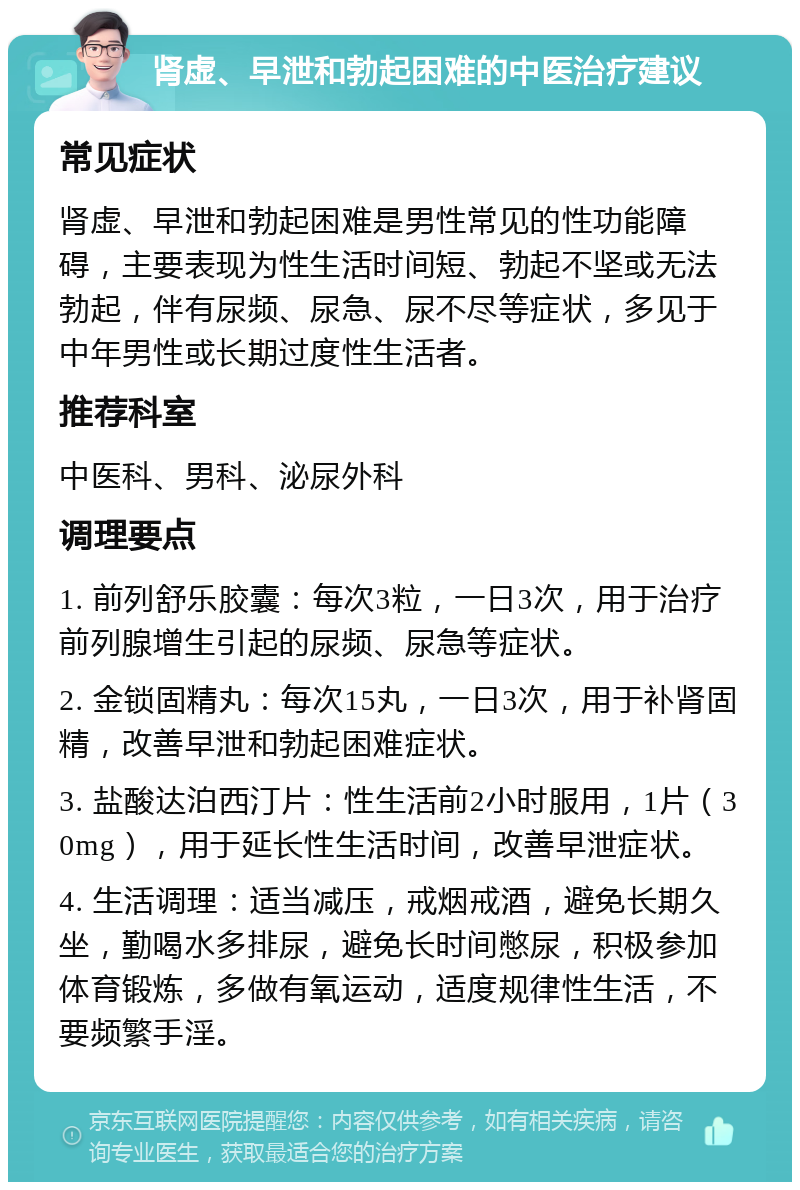 肾虚、早泄和勃起困难的中医治疗建议 常见症状 肾虚、早泄和勃起困难是男性常见的性功能障碍，主要表现为性生活时间短、勃起不坚或无法勃起，伴有尿频、尿急、尿不尽等症状，多见于中年男性或长期过度性生活者。 推荐科室 中医科、男科、泌尿外科 调理要点 1. 前列舒乐胶囊：每次3粒，一日3次，用于治疗前列腺增生引起的尿频、尿急等症状。 2. 金锁固精丸：每次15丸，一日3次，用于补肾固精，改善早泄和勃起困难症状。 3. 盐酸达泊西汀片：性生活前2小时服用，1片（30mg），用于延长性生活时间，改善早泄症状。 4. 生活调理：适当减压，戒烟戒酒，避免长期久坐，勤喝水多排尿，避免长时间憋尿，积极参加体育锻炼，多做有氧运动，适度规律性生活，不要频繁手淫。