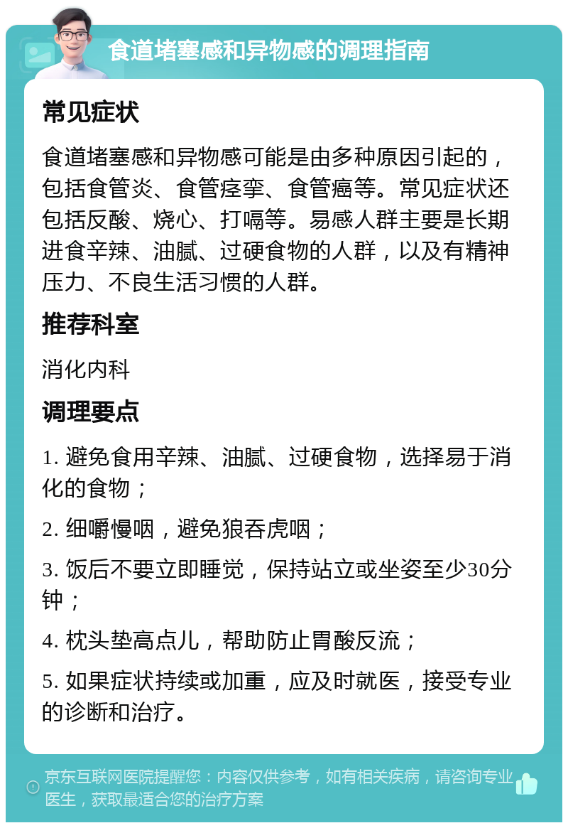 食道堵塞感和异物感的调理指南 常见症状 食道堵塞感和异物感可能是由多种原因引起的，包括食管炎、食管痉挛、食管癌等。常见症状还包括反酸、烧心、打嗝等。易感人群主要是长期进食辛辣、油腻、过硬食物的人群，以及有精神压力、不良生活习惯的人群。 推荐科室 消化内科 调理要点 1. 避免食用辛辣、油腻、过硬食物，选择易于消化的食物； 2. 细嚼慢咽，避免狼吞虎咽； 3. 饭后不要立即睡觉，保持站立或坐姿至少30分钟； 4. 枕头垫高点儿，帮助防止胃酸反流； 5. 如果症状持续或加重，应及时就医，接受专业的诊断和治疗。