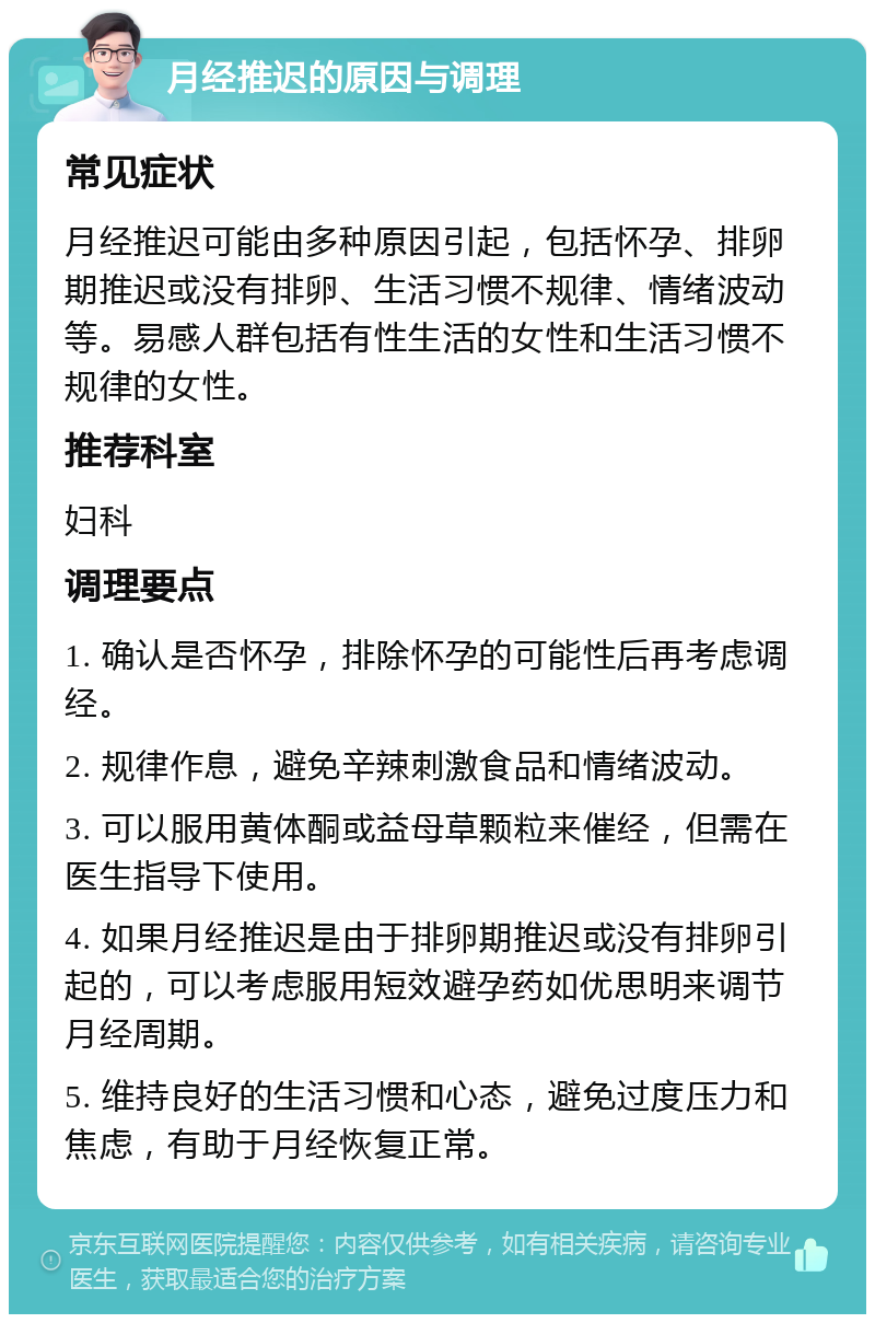 月经推迟的原因与调理 常见症状 月经推迟可能由多种原因引起，包括怀孕、排卵期推迟或没有排卵、生活习惯不规律、情绪波动等。易感人群包括有性生活的女性和生活习惯不规律的女性。 推荐科室 妇科 调理要点 1. 确认是否怀孕，排除怀孕的可能性后再考虑调经。 2. 规律作息，避免辛辣刺激食品和情绪波动。 3. 可以服用黄体酮或益母草颗粒来催经，但需在医生指导下使用。 4. 如果月经推迟是由于排卵期推迟或没有排卵引起的，可以考虑服用短效避孕药如优思明来调节月经周期。 5. 维持良好的生活习惯和心态，避免过度压力和焦虑，有助于月经恢复正常。