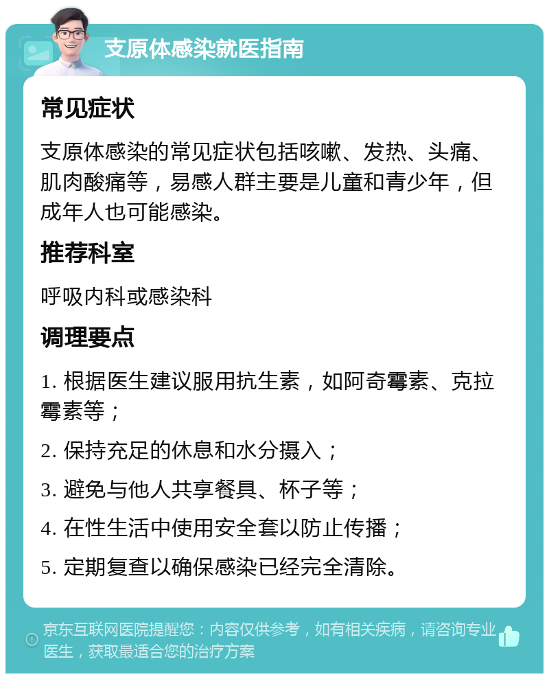 支原体感染就医指南 常见症状 支原体感染的常见症状包括咳嗽、发热、头痛、肌肉酸痛等，易感人群主要是儿童和青少年，但成年人也可能感染。 推荐科室 呼吸内科或感染科 调理要点 1. 根据医生建议服用抗生素，如阿奇霉素、克拉霉素等； 2. 保持充足的休息和水分摄入； 3. 避免与他人共享餐具、杯子等； 4. 在性生活中使用安全套以防止传播； 5. 定期复查以确保感染已经完全清除。