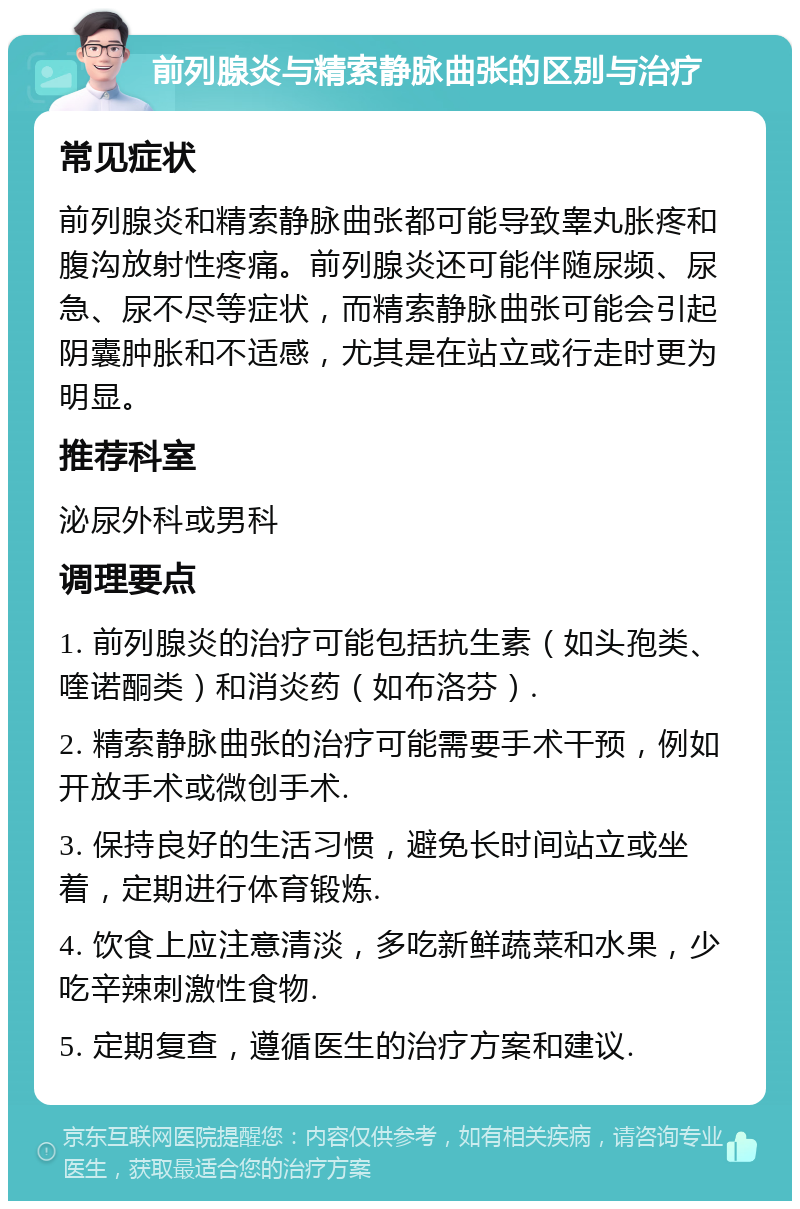 前列腺炎与精索静脉曲张的区别与治疗 常见症状 前列腺炎和精索静脉曲张都可能导致睾丸胀疼和腹沟放射性疼痛。前列腺炎还可能伴随尿频、尿急、尿不尽等症状，而精索静脉曲张可能会引起阴囊肿胀和不适感，尤其是在站立或行走时更为明显。 推荐科室 泌尿外科或男科 调理要点 1. 前列腺炎的治疗可能包括抗生素（如头孢类、喹诺酮类）和消炎药（如布洛芬）. 2. 精索静脉曲张的治疗可能需要手术干预，例如开放手术或微创手术. 3. 保持良好的生活习惯，避免长时间站立或坐着，定期进行体育锻炼. 4. 饮食上应注意清淡，多吃新鲜蔬菜和水果，少吃辛辣刺激性食物. 5. 定期复查，遵循医生的治疗方案和建议.