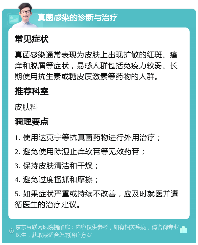 真菌感染的诊断与治疗 常见症状 真菌感染通常表现为皮肤上出现扩散的红斑、瘙痒和脱屑等症状，易感人群包括免疫力较弱、长期使用抗生素或糖皮质激素等药物的人群。 推荐科室 皮肤科 调理要点 1. 使用达克宁等抗真菌药物进行外用治疗； 2. 避免使用除湿止痒软膏等无效药膏； 3. 保持皮肤清洁和干燥； 4. 避免过度搔抓和摩擦； 5. 如果症状严重或持续不改善，应及时就医并遵循医生的治疗建议。