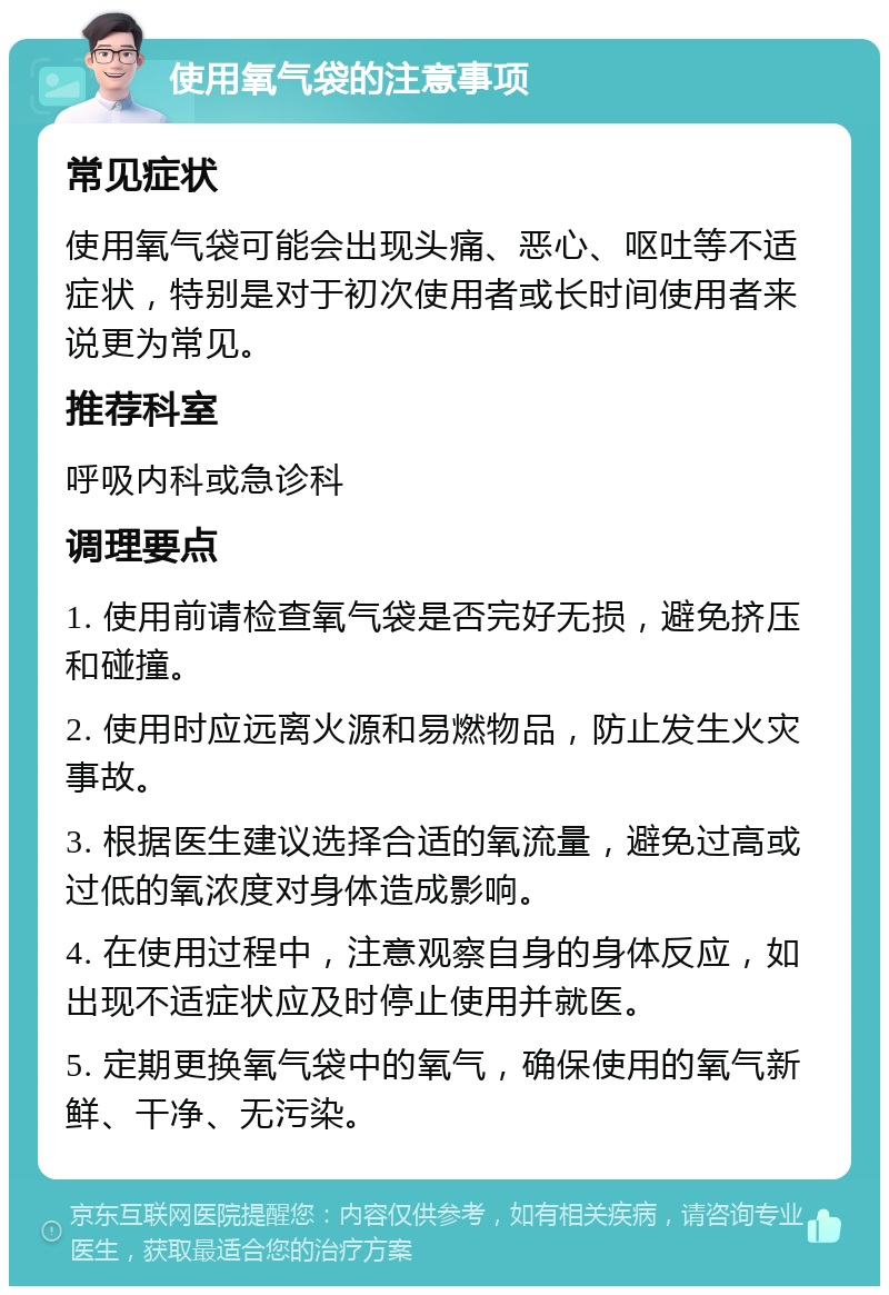 使用氧气袋的注意事项 常见症状 使用氧气袋可能会出现头痛、恶心、呕吐等不适症状，特别是对于初次使用者或长时间使用者来说更为常见。 推荐科室 呼吸内科或急诊科 调理要点 1. 使用前请检查氧气袋是否完好无损，避免挤压和碰撞。 2. 使用时应远离火源和易燃物品，防止发生火灾事故。 3. 根据医生建议选择合适的氧流量，避免过高或过低的氧浓度对身体造成影响。 4. 在使用过程中，注意观察自身的身体反应，如出现不适症状应及时停止使用并就医。 5. 定期更换氧气袋中的氧气，确保使用的氧气新鲜、干净、无污染。