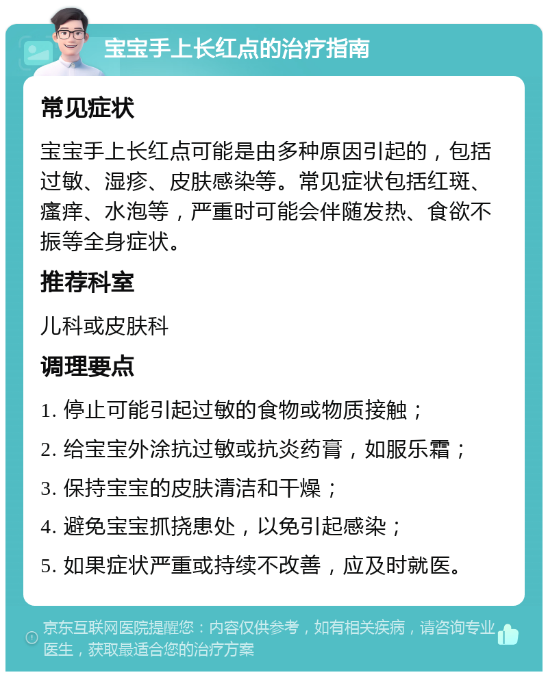 宝宝手上长红点的治疗指南 常见症状 宝宝手上长红点可能是由多种原因引起的，包括过敏、湿疹、皮肤感染等。常见症状包括红斑、瘙痒、水泡等，严重时可能会伴随发热、食欲不振等全身症状。 推荐科室 儿科或皮肤科 调理要点 1. 停止可能引起过敏的食物或物质接触； 2. 给宝宝外涂抗过敏或抗炎药膏，如服乐霜； 3. 保持宝宝的皮肤清洁和干燥； 4. 避免宝宝抓挠患处，以免引起感染； 5. 如果症状严重或持续不改善，应及时就医。