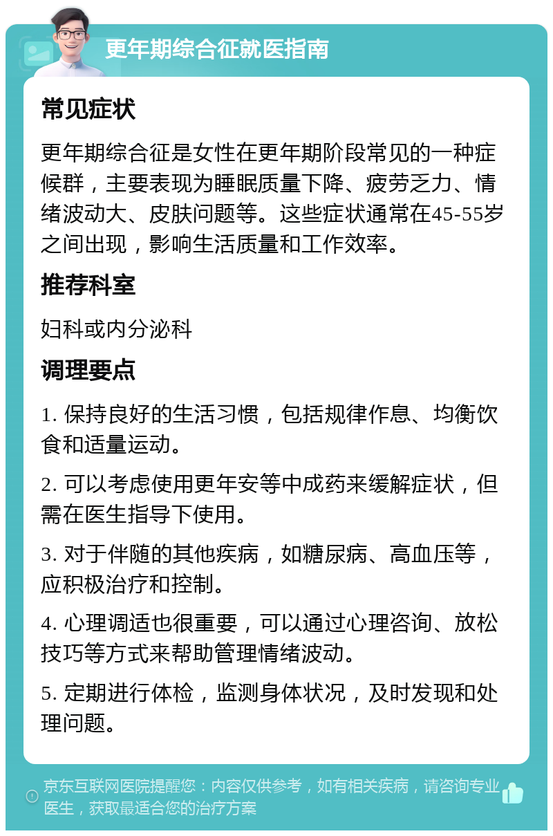 更年期综合征就医指南 常见症状 更年期综合征是女性在更年期阶段常见的一种症候群，主要表现为睡眠质量下降、疲劳乏力、情绪波动大、皮肤问题等。这些症状通常在45-55岁之间出现，影响生活质量和工作效率。 推荐科室 妇科或内分泌科 调理要点 1. 保持良好的生活习惯，包括规律作息、均衡饮食和适量运动。 2. 可以考虑使用更年安等中成药来缓解症状，但需在医生指导下使用。 3. 对于伴随的其他疾病，如糖尿病、高血压等，应积极治疗和控制。 4. 心理调适也很重要，可以通过心理咨询、放松技巧等方式来帮助管理情绪波动。 5. 定期进行体检，监测身体状况，及时发现和处理问题。