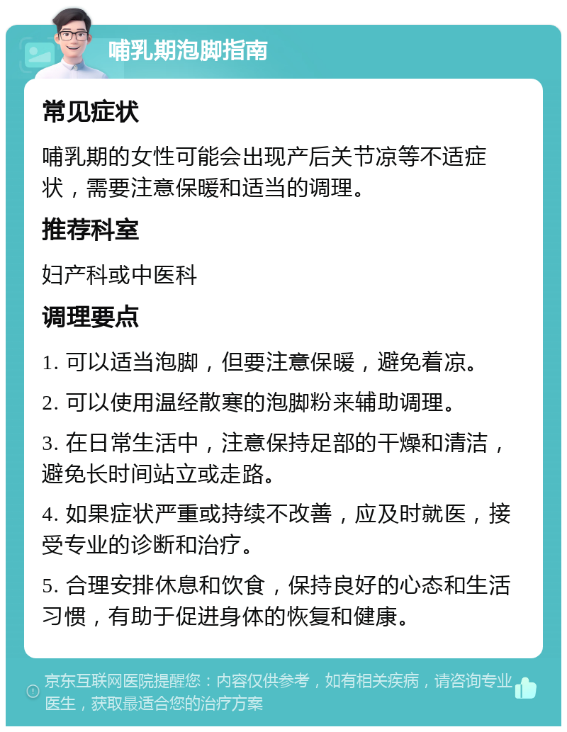 哺乳期泡脚指南 常见症状 哺乳期的女性可能会出现产后关节凉等不适症状，需要注意保暖和适当的调理。 推荐科室 妇产科或中医科 调理要点 1. 可以适当泡脚，但要注意保暖，避免着凉。 2. 可以使用温经散寒的泡脚粉来辅助调理。 3. 在日常生活中，注意保持足部的干燥和清洁，避免长时间站立或走路。 4. 如果症状严重或持续不改善，应及时就医，接受专业的诊断和治疗。 5. 合理安排休息和饮食，保持良好的心态和生活习惯，有助于促进身体的恢复和健康。