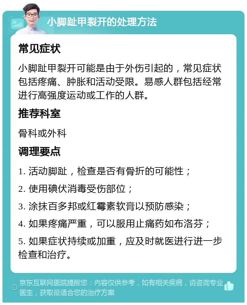 小脚趾甲裂开的处理方法 常见症状 小脚趾甲裂开可能是由于外伤引起的，常见症状包括疼痛、肿胀和活动受限。易感人群包括经常进行高强度运动或工作的人群。 推荐科室 骨科或外科 调理要点 1. 活动脚趾，检查是否有骨折的可能性； 2. 使用碘伏消毒受伤部位； 3. 涂抹百多邦或红霉素软膏以预防感染； 4. 如果疼痛严重，可以服用止痛药如布洛芬； 5. 如果症状持续或加重，应及时就医进行进一步检查和治疗。