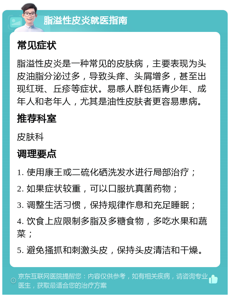 脂溢性皮炎就医指南 常见症状 脂溢性皮炎是一种常见的皮肤病，主要表现为头皮油脂分泌过多，导致头痒、头屑增多，甚至出现红斑、丘疹等症状。易感人群包括青少年、成年人和老年人，尤其是油性皮肤者更容易患病。 推荐科室 皮肤科 调理要点 1. 使用康王或二硫化硒洗发水进行局部治疗； 2. 如果症状较重，可以口服抗真菌药物； 3. 调整生活习惯，保持规律作息和充足睡眠； 4. 饮食上应限制多脂及多糖食物，多吃水果和蔬菜； 5. 避免搔抓和刺激头皮，保持头皮清洁和干燥。