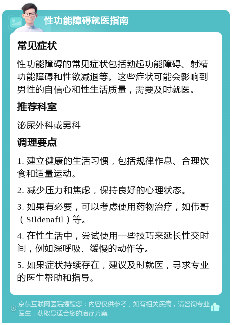 性功能障碍就医指南 常见症状 性功能障碍的常见症状包括勃起功能障碍、射精功能障碍和性欲减退等。这些症状可能会影响到男性的自信心和性生活质量，需要及时就医。 推荐科室 泌尿外科或男科 调理要点 1. 建立健康的生活习惯，包括规律作息、合理饮食和适量运动。 2. 减少压力和焦虑，保持良好的心理状态。 3. 如果有必要，可以考虑使用药物治疗，如伟哥（Sildenafil）等。 4. 在性生活中，尝试使用一些技巧来延长性交时间，例如深呼吸、缓慢的动作等。 5. 如果症状持续存在，建议及时就医，寻求专业的医生帮助和指导。