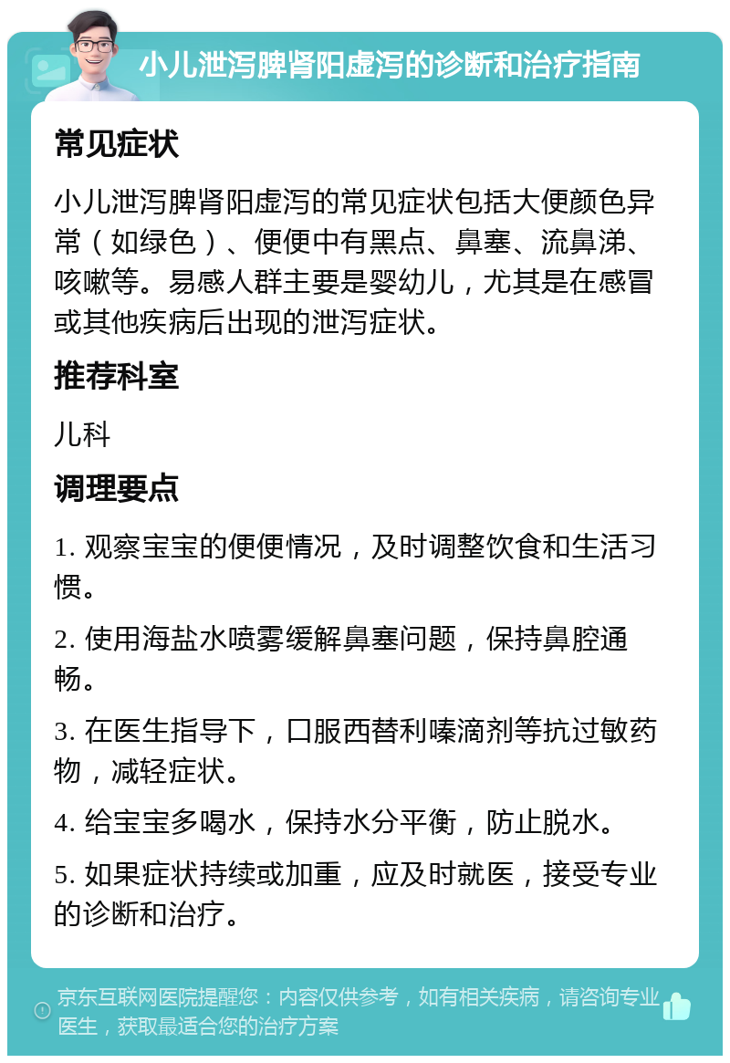 小儿泄泻脾肾阳虚泻的诊断和治疗指南 常见症状 小儿泄泻脾肾阳虚泻的常见症状包括大便颜色异常（如绿色）、便便中有黑点、鼻塞、流鼻涕、咳嗽等。易感人群主要是婴幼儿，尤其是在感冒或其他疾病后出现的泄泻症状。 推荐科室 儿科 调理要点 1. 观察宝宝的便便情况，及时调整饮食和生活习惯。 2. 使用海盐水喷雾缓解鼻塞问题，保持鼻腔通畅。 3. 在医生指导下，口服西替利嗪滴剂等抗过敏药物，减轻症状。 4. 给宝宝多喝水，保持水分平衡，防止脱水。 5. 如果症状持续或加重，应及时就医，接受专业的诊断和治疗。