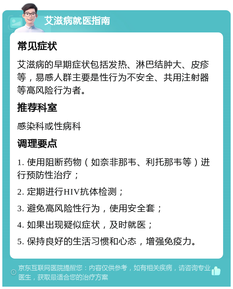 艾滋病就医指南 常见症状 艾滋病的早期症状包括发热、淋巴结肿大、皮疹等，易感人群主要是性行为不安全、共用注射器等高风险行为者。 推荐科室 感染科或性病科 调理要点 1. 使用阻断药物（如奈非那韦、利托那韦等）进行预防性治疗； 2. 定期进行HIV抗体检测； 3. 避免高风险性行为，使用安全套； 4. 如果出现疑似症状，及时就医； 5. 保持良好的生活习惯和心态，增强免疫力。