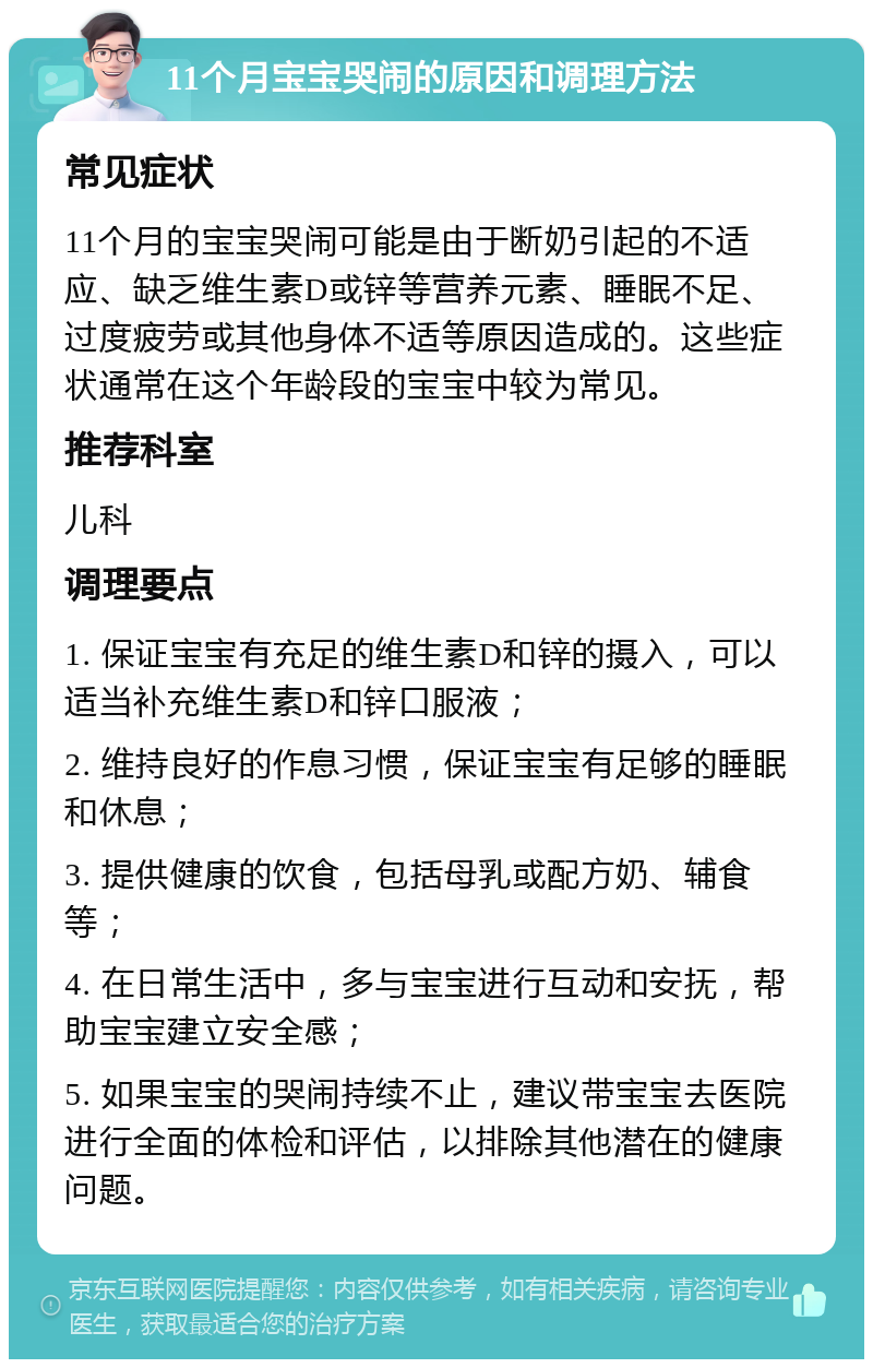 11个月宝宝哭闹的原因和调理方法 常见症状 11个月的宝宝哭闹可能是由于断奶引起的不适应、缺乏维生素D或锌等营养元素、睡眠不足、过度疲劳或其他身体不适等原因造成的。这些症状通常在这个年龄段的宝宝中较为常见。 推荐科室 儿科 调理要点 1. 保证宝宝有充足的维生素D和锌的摄入，可以适当补充维生素D和锌口服液； 2. 维持良好的作息习惯，保证宝宝有足够的睡眠和休息； 3. 提供健康的饮食，包括母乳或配方奶、辅食等； 4. 在日常生活中，多与宝宝进行互动和安抚，帮助宝宝建立安全感； 5. 如果宝宝的哭闹持续不止，建议带宝宝去医院进行全面的体检和评估，以排除其他潜在的健康问题。