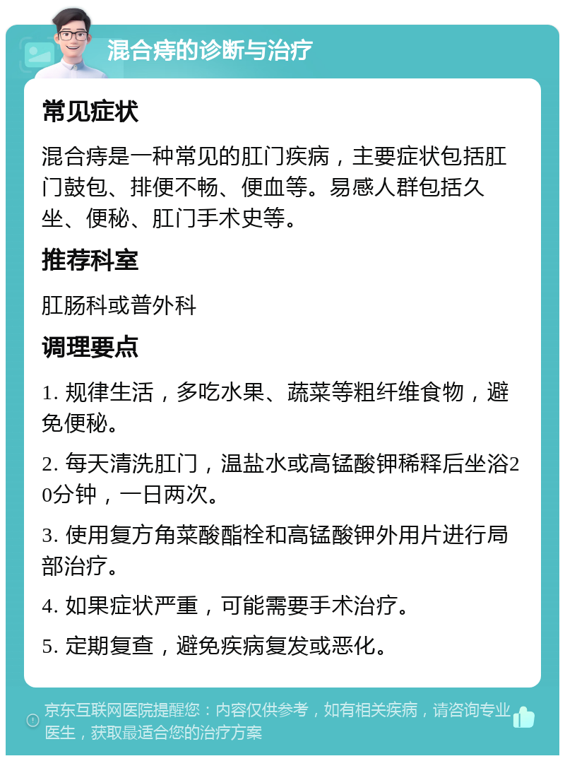 混合痔的诊断与治疗 常见症状 混合痔是一种常见的肛门疾病，主要症状包括肛门鼓包、排便不畅、便血等。易感人群包括久坐、便秘、肛门手术史等。 推荐科室 肛肠科或普外科 调理要点 1. 规律生活，多吃水果、蔬菜等粗纤维食物，避免便秘。 2. 每天清洗肛门，温盐水或高锰酸钾稀释后坐浴20分钟，一日两次。 3. 使用复方角菜酸酯栓和高锰酸钾外用片进行局部治疗。 4. 如果症状严重，可能需要手术治疗。 5. 定期复查，避免疾病复发或恶化。