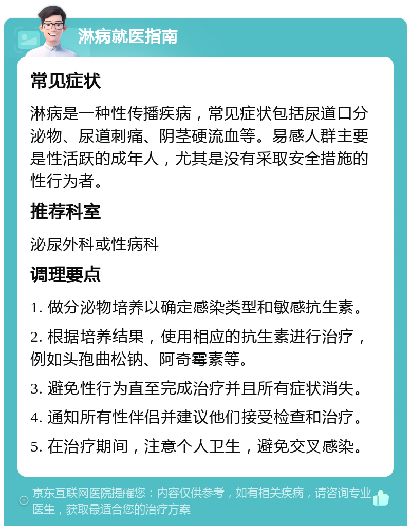 淋病就医指南 常见症状 淋病是一种性传播疾病，常见症状包括尿道口分泌物、尿道刺痛、阴茎硬流血等。易感人群主要是性活跃的成年人，尤其是没有采取安全措施的性行为者。 推荐科室 泌尿外科或性病科 调理要点 1. 做分泌物培养以确定感染类型和敏感抗生素。 2. 根据培养结果，使用相应的抗生素进行治疗，例如头孢曲松钠、阿奇霉素等。 3. 避免性行为直至完成治疗并且所有症状消失。 4. 通知所有性伴侣并建议他们接受检查和治疗。 5. 在治疗期间，注意个人卫生，避免交叉感染。