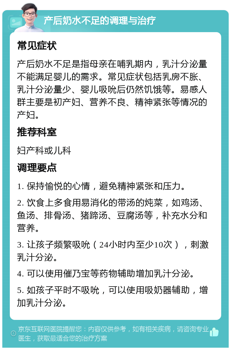 产后奶水不足的调理与治疗 常见症状 产后奶水不足是指母亲在哺乳期内，乳汁分泌量不能满足婴儿的需求。常见症状包括乳房不胀、乳汁分泌量少、婴儿吸吮后仍然饥饿等。易感人群主要是初产妇、营养不良、精神紧张等情况的产妇。 推荐科室 妇产科或儿科 调理要点 1. 保持愉悦的心情，避免精神紧张和压力。 2. 饮食上多食用易消化的带汤的炖菜，如鸡汤、鱼汤、排骨汤、猪蹄汤、豆腐汤等，补充水分和营养。 3. 让孩子频繁吸吮（24小时内至少10次），刺激乳汁分泌。 4. 可以使用催乃宝等药物辅助增加乳汁分泌。 5. 如孩子平时不吸吮，可以使用吸奶器辅助，增加乳汁分泌。