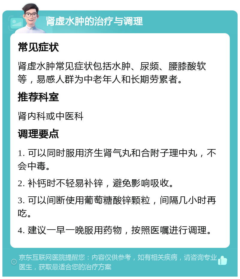 肾虚水肿的治疗与调理 常见症状 肾虚水肿常见症状包括水肿、尿频、腰膝酸软等，易感人群为中老年人和长期劳累者。 推荐科室 肾内科或中医科 调理要点 1. 可以同时服用济生肾气丸和合附子理中丸，不会中毒。 2. 补钙时不轻易补锌，避免影响吸收。 3. 可以间断使用葡萄糖酸锌颗粒，间隔几小时再吃。 4. 建议一早一晚服用药物，按照医嘱进行调理。