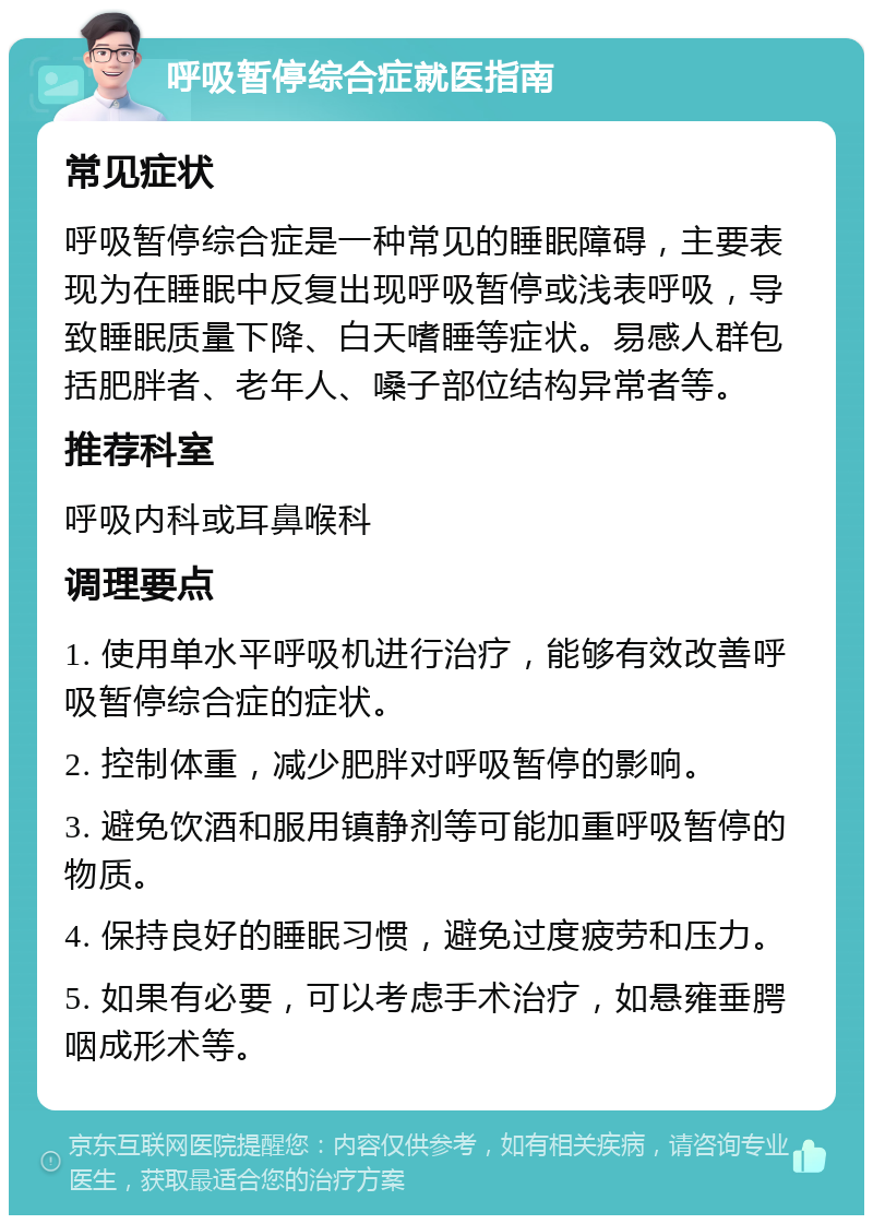 呼吸暂停综合症就医指南 常见症状 呼吸暂停综合症是一种常见的睡眠障碍，主要表现为在睡眠中反复出现呼吸暂停或浅表呼吸，导致睡眠质量下降、白天嗜睡等症状。易感人群包括肥胖者、老年人、嗓子部位结构异常者等。 推荐科室 呼吸内科或耳鼻喉科 调理要点 1. 使用单水平呼吸机进行治疗，能够有效改善呼吸暂停综合症的症状。 2. 控制体重，减少肥胖对呼吸暂停的影响。 3. 避免饮酒和服用镇静剂等可能加重呼吸暂停的物质。 4. 保持良好的睡眠习惯，避免过度疲劳和压力。 5. 如果有必要，可以考虑手术治疗，如悬雍垂腭咽成形术等。