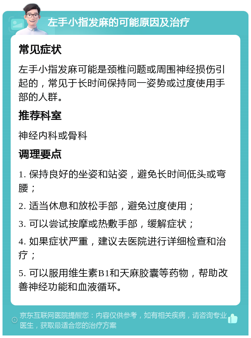 左手小指发麻的可能原因及治疗 常见症状 左手小指发麻可能是颈椎问题或周围神经损伤引起的，常见于长时间保持同一姿势或过度使用手部的人群。 推荐科室 神经内科或骨科 调理要点 1. 保持良好的坐姿和站姿，避免长时间低头或弯腰； 2. 适当休息和放松手部，避免过度使用； 3. 可以尝试按摩或热敷手部，缓解症状； 4. 如果症状严重，建议去医院进行详细检查和治疗； 5. 可以服用维生素B1和天麻胶囊等药物，帮助改善神经功能和血液循环。