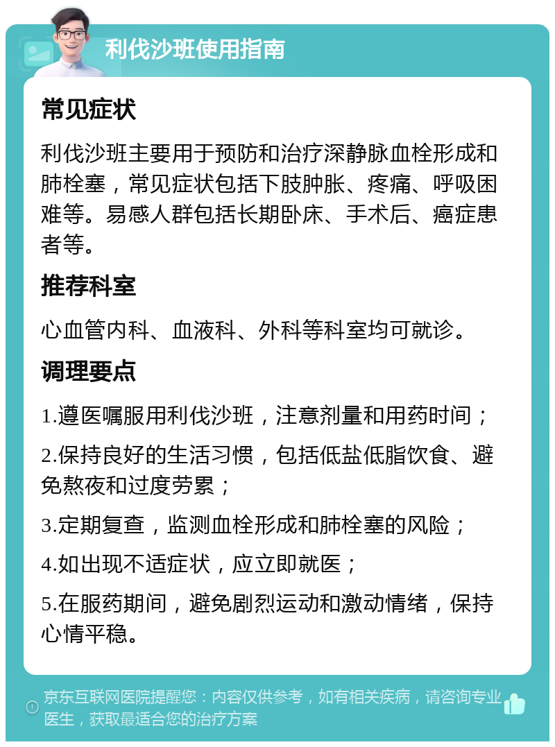 利伐沙班使用指南 常见症状 利伐沙班主要用于预防和治疗深静脉血栓形成和肺栓塞，常见症状包括下肢肿胀、疼痛、呼吸困难等。易感人群包括长期卧床、手术后、癌症患者等。 推荐科室 心血管内科、血液科、外科等科室均可就诊。 调理要点 1.遵医嘱服用利伐沙班，注意剂量和用药时间； 2.保持良好的生活习惯，包括低盐低脂饮食、避免熬夜和过度劳累； 3.定期复查，监测血栓形成和肺栓塞的风险； 4.如出现不适症状，应立即就医； 5.在服药期间，避免剧烈运动和激动情绪，保持心情平稳。