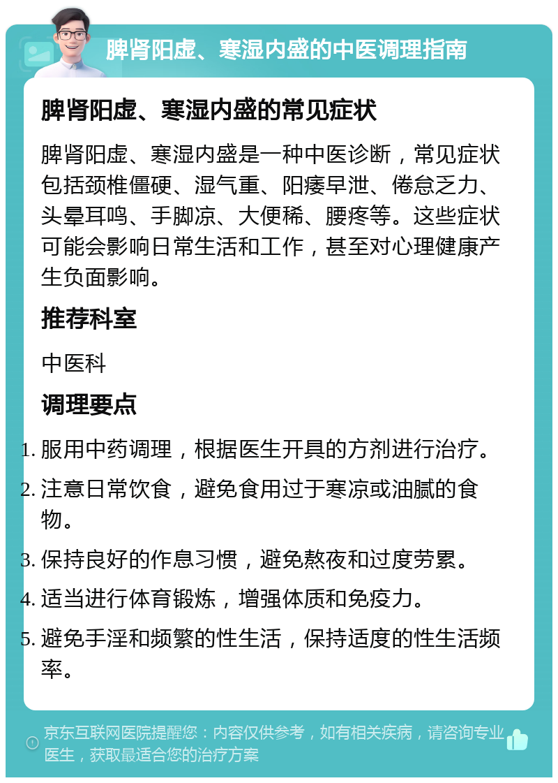 脾肾阳虚、寒湿内盛的中医调理指南 脾肾阳虚、寒湿内盛的常见症状 脾肾阳虚、寒湿内盛是一种中医诊断，常见症状包括颈椎僵硬、湿气重、阳痿早泄、倦怠乏力、头晕耳鸣、手脚凉、大便稀、腰疼等。这些症状可能会影响日常生活和工作，甚至对心理健康产生负面影响。 推荐科室 中医科 调理要点 服用中药调理，根据医生开具的方剂进行治疗。 注意日常饮食，避免食用过于寒凉或油腻的食物。 保持良好的作息习惯，避免熬夜和过度劳累。 适当进行体育锻炼，增强体质和免疫力。 避免手淫和频繁的性生活，保持适度的性生活频率。