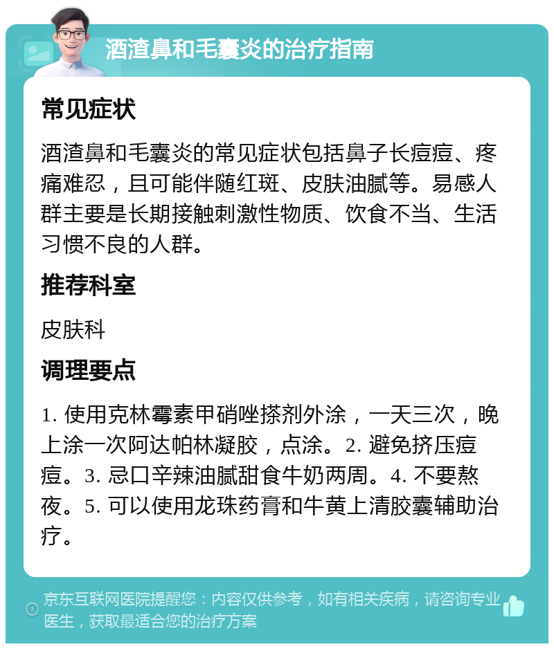 酒渣鼻和毛囊炎的治疗指南 常见症状 酒渣鼻和毛囊炎的常见症状包括鼻子长痘痘、疼痛难忍，且可能伴随红斑、皮肤油腻等。易感人群主要是长期接触刺激性物质、饮食不当、生活习惯不良的人群。 推荐科室 皮肤科 调理要点 1. 使用克林霉素甲硝唑搽剂外涂，一天三次，晚上涂一次阿达帕林凝胶，点涂。2. 避免挤压痘痘。3. 忌口辛辣油腻甜食牛奶两周。4. 不要熬夜。5. 可以使用龙珠药膏和牛黄上清胶囊辅助治疗。