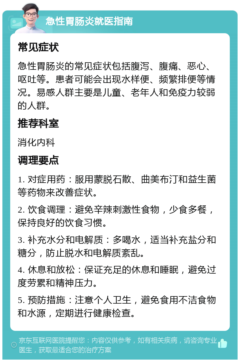 急性胃肠炎就医指南 常见症状 急性胃肠炎的常见症状包括腹泻、腹痛、恶心、呕吐等。患者可能会出现水样便、频繁排便等情况。易感人群主要是儿童、老年人和免疫力较弱的人群。 推荐科室 消化内科 调理要点 1. 对症用药：服用蒙脱石散、曲美布汀和益生菌等药物来改善症状。 2. 饮食调理：避免辛辣刺激性食物，少食多餐，保持良好的饮食习惯。 3. 补充水分和电解质：多喝水，适当补充盐分和糖分，防止脱水和电解质紊乱。 4. 休息和放松：保证充足的休息和睡眠，避免过度劳累和精神压力。 5. 预防措施：注意个人卫生，避免食用不洁食物和水源，定期进行健康检查。