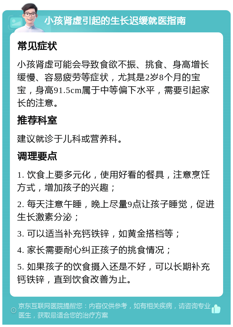 小孩肾虚引起的生长迟缓就医指南 常见症状 小孩肾虚可能会导致食欲不振、挑食、身高增长缓慢、容易疲劳等症状，尤其是2岁8个月的宝宝，身高91.5cm属于中等偏下水平，需要引起家长的注意。 推荐科室 建议就诊于儿科或营养科。 调理要点 1. 饮食上要多元化，使用好看的餐具，注意烹饪方式，增加孩子的兴趣； 2. 每天注意午睡，晚上尽量9点让孩子睡觉，促进生长激素分泌； 3. 可以适当补充钙铁锌，如黄金搭档等； 4. 家长需要耐心纠正孩子的挑食情况； 5. 如果孩子的饮食摄入还是不好，可以长期补充钙铁锌，直到饮食改善为止。