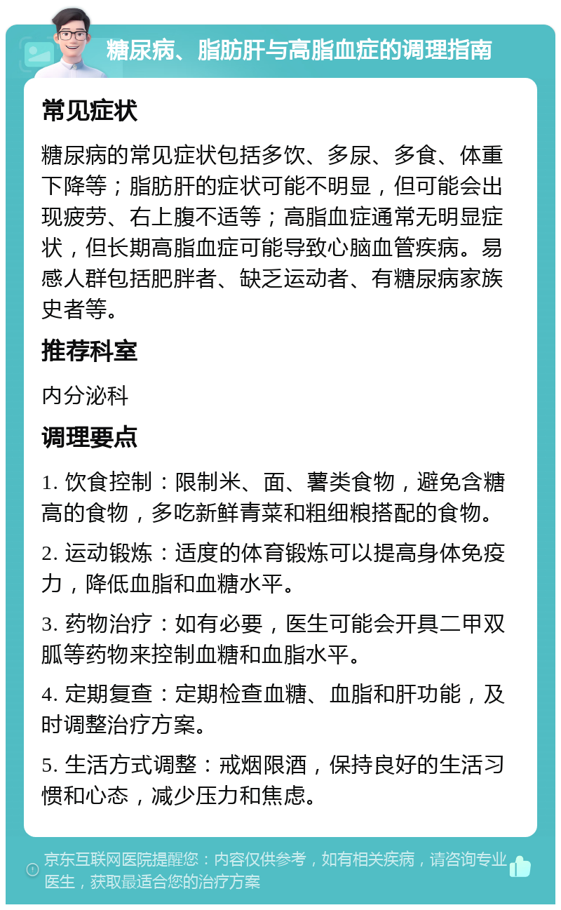 糖尿病、脂肪肝与高脂血症的调理指南 常见症状 糖尿病的常见症状包括多饮、多尿、多食、体重下降等；脂肪肝的症状可能不明显，但可能会出现疲劳、右上腹不适等；高脂血症通常无明显症状，但长期高脂血症可能导致心脑血管疾病。易感人群包括肥胖者、缺乏运动者、有糖尿病家族史者等。 推荐科室 内分泌科 调理要点 1. 饮食控制：限制米、面、薯类食物，避免含糖高的食物，多吃新鲜青菜和粗细粮搭配的食物。 2. 运动锻炼：适度的体育锻炼可以提高身体免疫力，降低血脂和血糖水平。 3. 药物治疗：如有必要，医生可能会开具二甲双胍等药物来控制血糖和血脂水平。 4. 定期复查：定期检查血糖、血脂和肝功能，及时调整治疗方案。 5. 生活方式调整：戒烟限酒，保持良好的生活习惯和心态，减少压力和焦虑。