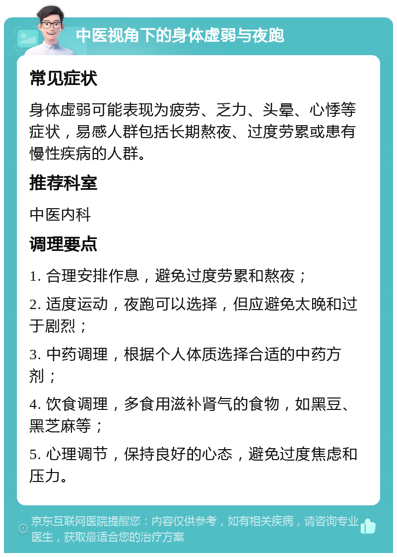 中医视角下的身体虚弱与夜跑 常见症状 身体虚弱可能表现为疲劳、乏力、头晕、心悸等症状，易感人群包括长期熬夜、过度劳累或患有慢性疾病的人群。 推荐科室 中医内科 调理要点 1. 合理安排作息，避免过度劳累和熬夜； 2. 适度运动，夜跑可以选择，但应避免太晚和过于剧烈； 3. 中药调理，根据个人体质选择合适的中药方剂； 4. 饮食调理，多食用滋补肾气的食物，如黑豆、黑芝麻等； 5. 心理调节，保持良好的心态，避免过度焦虑和压力。