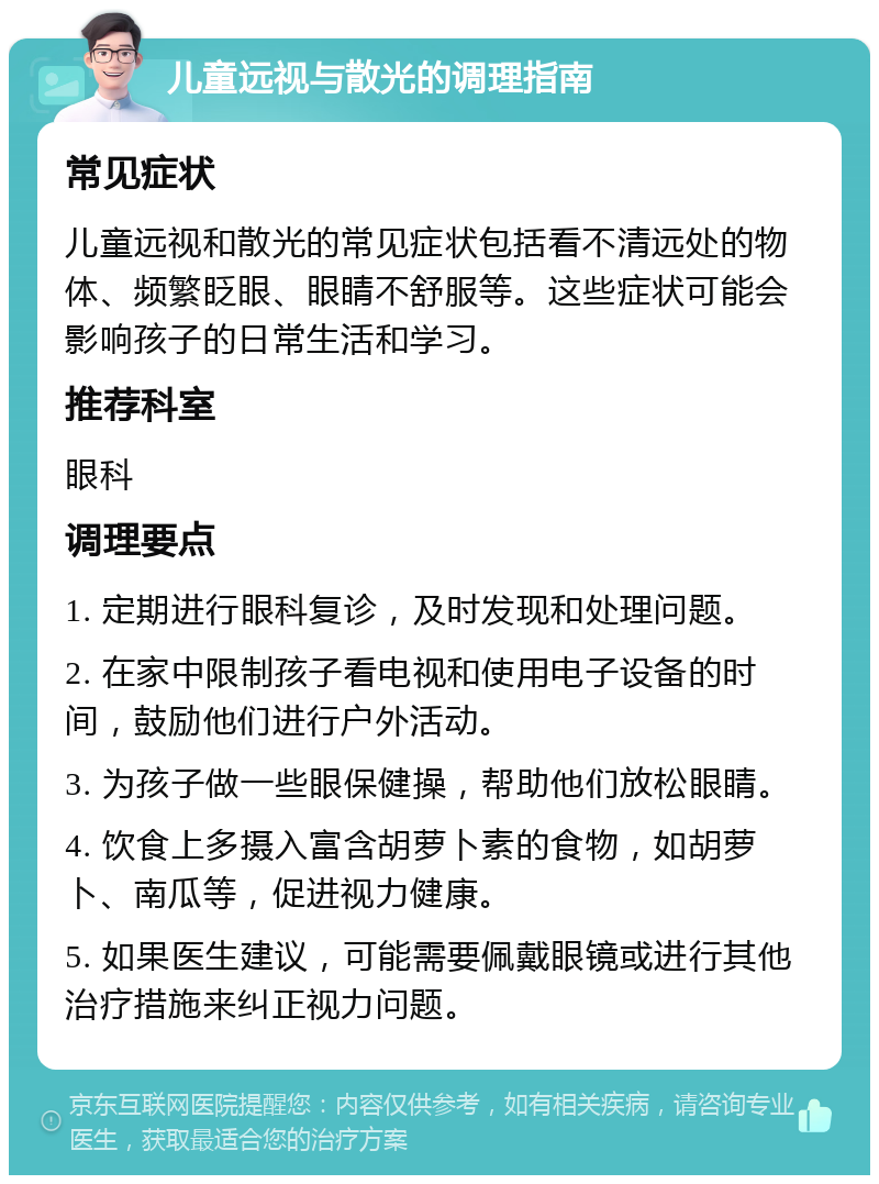 儿童远视与散光的调理指南 常见症状 儿童远视和散光的常见症状包括看不清远处的物体、频繁眨眼、眼睛不舒服等。这些症状可能会影响孩子的日常生活和学习。 推荐科室 眼科 调理要点 1. 定期进行眼科复诊，及时发现和处理问题。 2. 在家中限制孩子看电视和使用电子设备的时间，鼓励他们进行户外活动。 3. 为孩子做一些眼保健操，帮助他们放松眼睛。 4. 饮食上多摄入富含胡萝卜素的食物，如胡萝卜、南瓜等，促进视力健康。 5. 如果医生建议，可能需要佩戴眼镜或进行其他治疗措施来纠正视力问题。