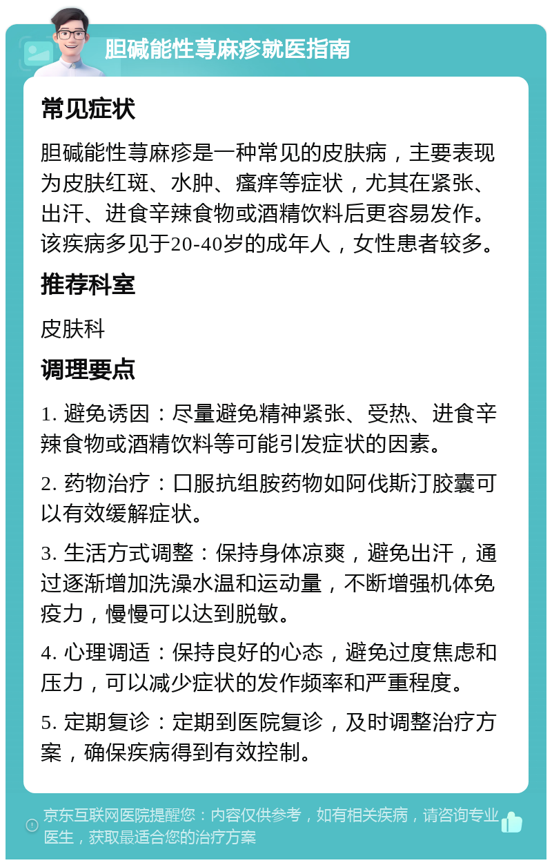 胆碱能性荨麻疹就医指南 常见症状 胆碱能性荨麻疹是一种常见的皮肤病，主要表现为皮肤红斑、水肿、瘙痒等症状，尤其在紧张、出汗、进食辛辣食物或酒精饮料后更容易发作。该疾病多见于20-40岁的成年人，女性患者较多。 推荐科室 皮肤科 调理要点 1. 避免诱因：尽量避免精神紧张、受热、进食辛辣食物或酒精饮料等可能引发症状的因素。 2. 药物治疗：口服抗组胺药物如阿伐斯汀胶囊可以有效缓解症状。 3. 生活方式调整：保持身体凉爽，避免出汗，通过逐渐增加洗澡水温和运动量，不断增强机体免疫力，慢慢可以达到脱敏。 4. 心理调适：保持良好的心态，避免过度焦虑和压力，可以减少症状的发作频率和严重程度。 5. 定期复诊：定期到医院复诊，及时调整治疗方案，确保疾病得到有效控制。