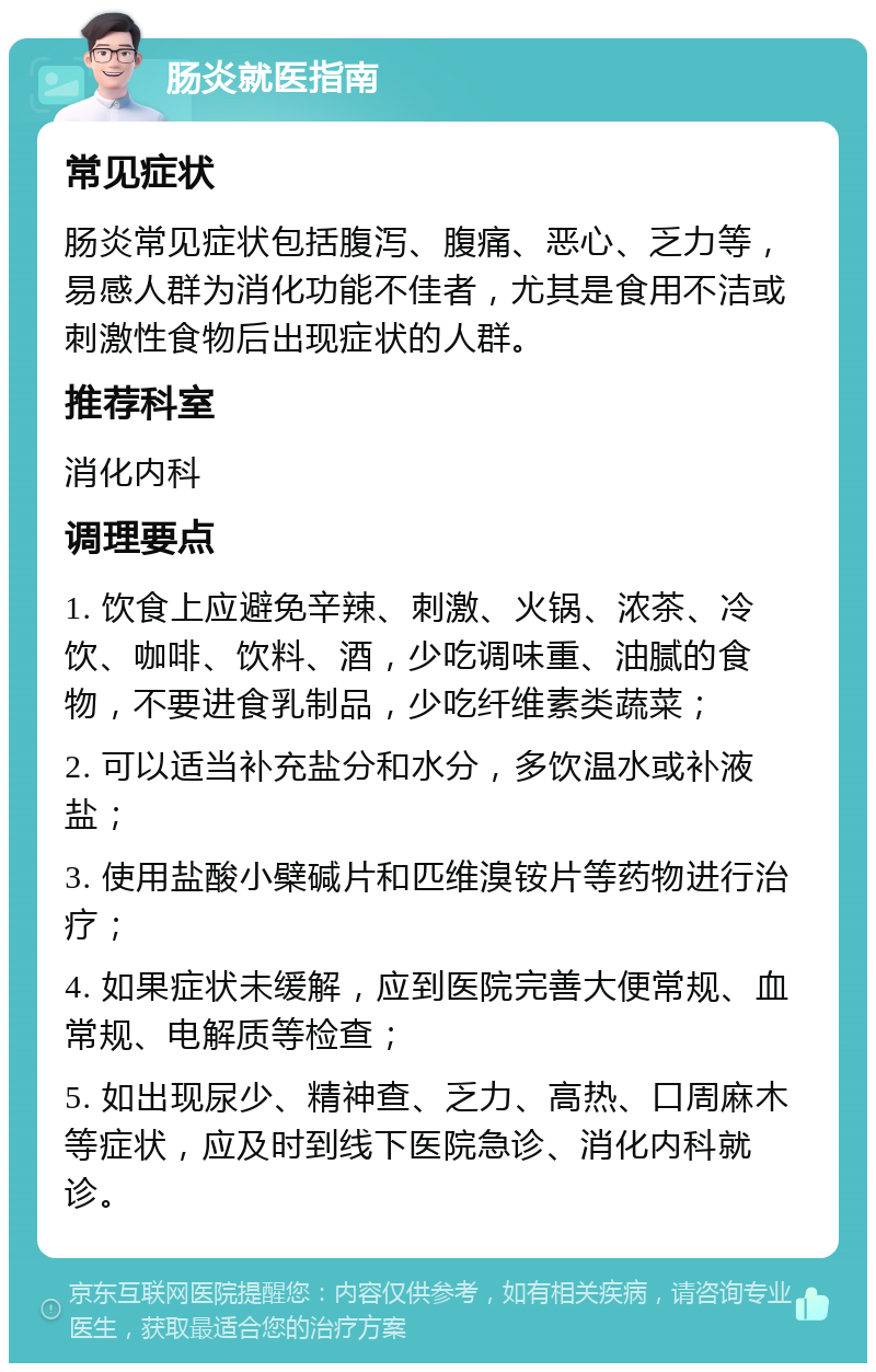 肠炎就医指南 常见症状 肠炎常见症状包括腹泻、腹痛、恶心、乏力等，易感人群为消化功能不佳者，尤其是食用不洁或刺激性食物后出现症状的人群。 推荐科室 消化内科 调理要点 1. 饮食上应避免辛辣、刺激、火锅、浓茶、冷饮、咖啡、饮料、酒，少吃调味重、油腻的食物，不要进食乳制品，少吃纤维素类蔬菜； 2. 可以适当补充盐分和水分，多饮温水或补液盐； 3. 使用盐酸小檗碱片和匹维溴铵片等药物进行治疗； 4. 如果症状未缓解，应到医院完善大便常规、血常规、电解质等检查； 5. 如出现尿少、精神查、乏力、高热、口周麻木等症状，应及时到线下医院急诊、消化内科就诊。