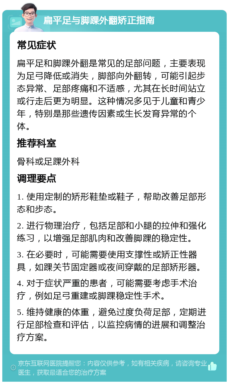 扁平足与脚踝外翻矫正指南 常见症状 扁平足和脚踝外翻是常见的足部问题，主要表现为足弓降低或消失，脚部向外翻转，可能引起步态异常、足部疼痛和不适感，尤其在长时间站立或行走后更为明显。这种情况多见于儿童和青少年，特别是那些遗传因素或生长发育异常的个体。 推荐科室 骨科或足踝外科 调理要点 1. 使用定制的矫形鞋垫或鞋子，帮助改善足部形态和步态。 2. 进行物理治疗，包括足部和小腿的拉伸和强化练习，以增强足部肌肉和改善脚踝的稳定性。 3. 在必要时，可能需要使用支撑性或矫正性器具，如踝关节固定器或夜间穿戴的足部矫形器。 4. 对于症状严重的患者，可能需要考虑手术治疗，例如足弓重建或脚踝稳定性手术。 5. 维持健康的体重，避免过度负荷足部，定期进行足部检查和评估，以监控病情的进展和调整治疗方案。